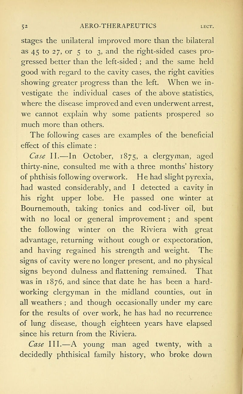 stages the unilateral improved more than the bilateral as 45 to 27, or 5 to 3, and the right-sided cases pro- gressed better than the left-sided ; and the same held good with regard to the cavity cases, the right cavities showing greater progress than the left. When we in- vestigate the individual cases of the above statistics, where the disease improved and even underwent arrest, we cannot explain why some patients prospered so much more than others. The following cases are examples of the beneficial effect of this climate : Case II.—In October, 1875, a clergyman, aged thirty-nine, consulted me with a three months' history of phthisis following overwork. He had slight pyrexia, had wasted considerably, and I detected a cavity in his right upper lobe. He passed one winter at Bournemouth, taking tonics and cod-liver oil, but with no local or general improvement ; and spent the following winter on the Riviera with great advantage, returning without cough or expectoration, and having regained his strength and weight. The signs of cavity were no longer present, and no physical signs beyond dulness and flattening remained. That was in 1876, and since that date he has been a hard- working clergyman in the midland counties, out in all weathers ; and though occasionally under my care for the results of over work, he has had no recurrence of lung disease, though eighteen years have elapsed since his return from the Riviera. Case III.—A young man aged twenty, with a decidedly phthisical family history, who broke down