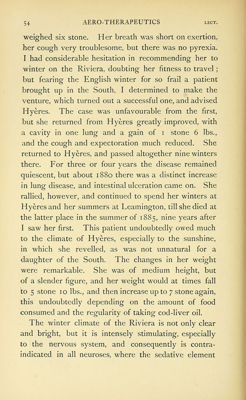 weighed six stone. Her breath was short on exertion, her cough very troublesome, but there was no pyrexia. I had considerable hesitation in recommending her to winter on the Riviera, doubting her fitness to travel ; but fearing the English winter for so frail a patient brought up in the South, I determined to make the venture, which turned out a successful one, and advised Hyeres. The case was unfavourable from the first, but she returned from Hyeres greatly improved, with a cavity in one lung and a gain of i stone 6 lbs., and the cough and expectoration much reduced. She returned to Hyeres, and passed altogether nine winters there. For three or four years the disease remained quiescent, but about 1880 there was a distinct increase in lung disease, and intestinal ulceration came on. She rallied, however, and continued to spend her winters at Hyeres and her summers at Leamington, till she died at the latter place in the summer of 1885, nine years after I saw her first. This patient undoubtedly owed much to the climate of Hyeres, especially to the sunshine, in which she revelled, as was not unnatural for a daughter of the South. The changes in her weight were remarkable. She was of medium height, but of a slender figure, and her weight would at times fall to 5 stone 10 lbs., and then increase up to 7 stone again, this undoubtedly depending on the amount of food consumed and the regularity of taking cod-liver oil. The winter climate of the Riviera is not only clear and bright, but it is intensely stimulating, especially to the nervous system, and consequently is contra- indicated in all neuroses, where the sedative element