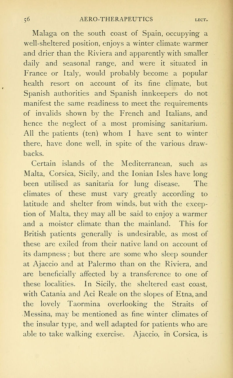 Malaga on the south coast of Spain, occupying a well-sheltered position, enjoys a winter climate warmer and drier than the Riviera and apparently with smaller daily and seasonal range, and were it situated in France or Italy, would probably become a popular health resort on account of its fine climate, but Spanish authorities and Spanish innkeepers do not manifest the same readiness to meet the requirements of invalids shown by the French and Italians, and hence the neglect of a most promising sanitarium. All the patients (ten) whom I have sent to winter there, have done well, in spite of the various draw- backs. Certain islands of the Mediterranean, such as Malta, Corsica, Sicily, and the Ionian Isles have long been utilised as sanitaria for lung disease. The climates of these must vary greatly according to latitude and shelter from winds, but with the excep- tion of Malta, they may all be said to enjoy a warmer and a moister climate than the mainland. This for British patients generally is undesirable, as most of these are exiled from their native land on account of its dampness ; but there are some who sleep sounder at Ajaccio and at Palermo than on the Riviera, and are beneficially affected by a transference to one of these localities. In Sicily, the sheltered east coast, with Catania and Aci Reale on the slopes of Etna, and the lovely Taormina overlooking the Straits of Messina, may be mentioned as fine winter climates of the insular type, and well adapted for patients who are able to take walking exercise. Ajaccio, in Corsica, is