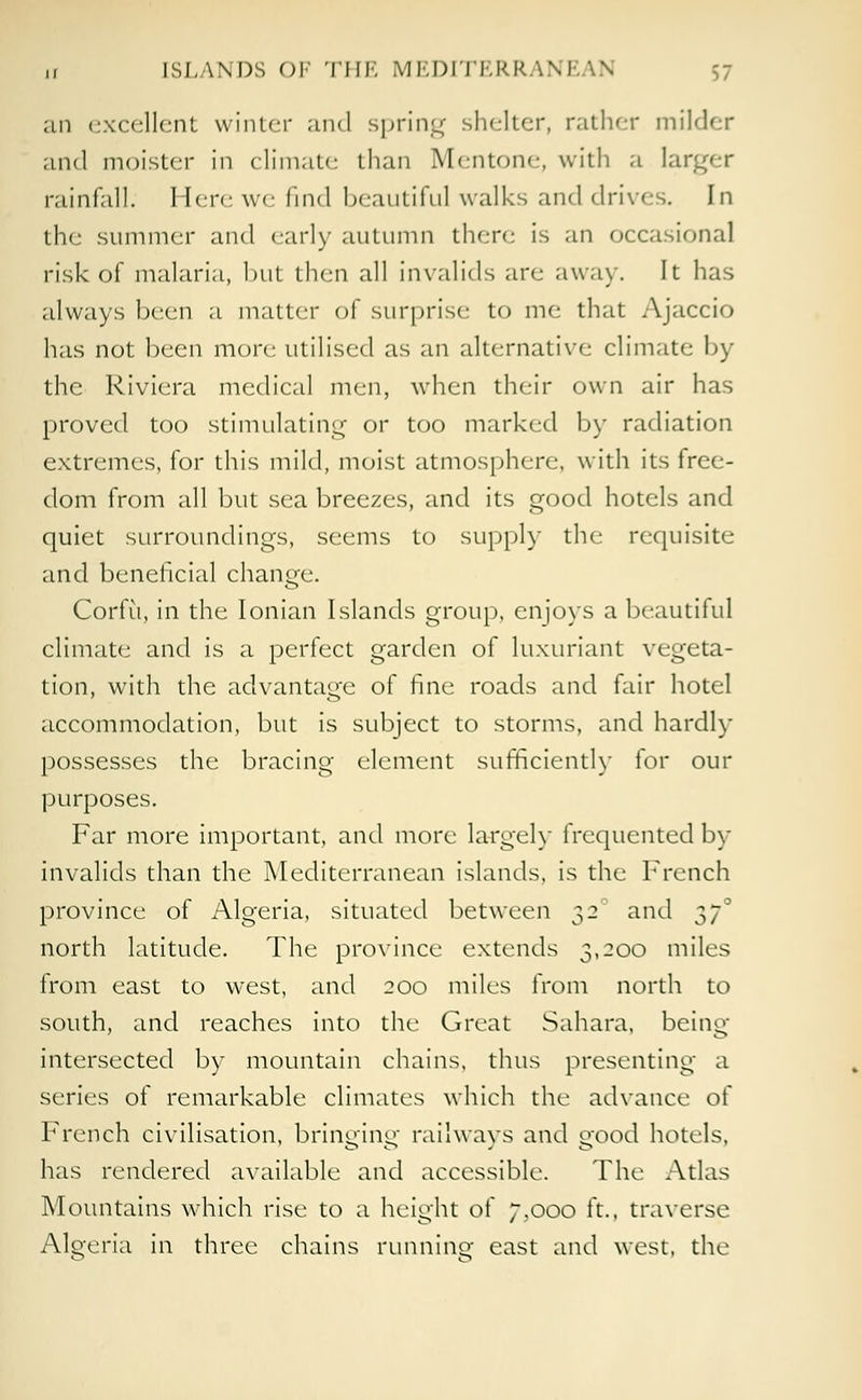 ,, [SLANDS OF THE MEDITERRANEAN an excellent winter and spring shelter, rather milder and moister in climate than Mentone, with a larger rainfall. Here we find beautiful walks and drives. In the summer and early autumn there is an occasional risk of malaria, but then all invalids are away. It has always been a matter of surprise to me that Ajaccio has not been more utilised as an alternative climate by the Riviera medical men, when their own air has proved too stimulating or too marked by radiation extremes, for this mild, moist atmosphere, with its free- dom from all but sea breezes, and its good hotels and quiet surroundings, seems to supply the requisite and beneficial change. Corfu, in the Ionian Islands group, enjoys a beautiful climate and is a perfect garden of luxuriant vegeta- tion, with the advantage of fine roads and fair hotel accommodation, but is subject to storms, and hardly possesses the bracing element sufficiently for our purposes. Far more important, and more largely frequented by invalids than the Mediterranean islands, is the French province of Algeria, situated between 32 and $7° north latitude. The province extends 2>'2°° miles from east to west, and 200 miles from north to south, and reaches into the Great Sahara, being- intersected by mountain chains, thus presenting a series of remarkable climates which the advance of French civilisation, bringing railways and good hotels, has rendered available and accessible. The Atlas Mountains which rise to a height of ~,ooo i't., traverse Algeria in three chains running east and west, the