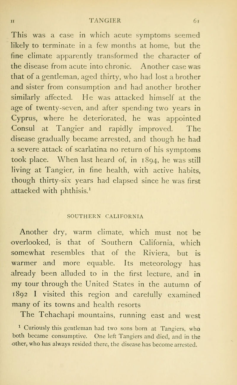 ii TANGIKR ( i This was a case in which acute symptoms seemed likely to terminate in a few months at home, but the fine climate apparently transformed the character of the disease from acute into chronic. Another case was that of a gentleman, aged thirty, who had lost a brother and sister from consumption and had another brother similarly affected. He was attacked himself at the age of twenty-seven, and after spending two years in Cyprus, where he deteriorated, he was appointed Consul at Tangier and rapidly improved. The disease gradually became arrested, and though he had a severe attack of scarlatina no return of his symptoms took place. When last heard of, in 1894, he was still living at Tangier, in fine health, with active habits, though thirty-six years had elapsed since he was first attacked with phthisis.1 SOUTHERN CALIFORNIA Another dry, warm climate, which must not be overlooked, is that of Southern California, which somewhat resembles that of the Riviera, but is warmer and more equable. Its meteorology has already been alluded to in the first lecture, and in my tour through the United States in the autumn of 1892 I visited this region and carefully examined many of its towns and health resorts The Tehachapi mountains, running east and west 1 Curiously this gentleman had two sons born at Tangiers, who both became consumptive. One left Tangiers and died, and in the ■other, who has always resided there, the disease has become arrested.