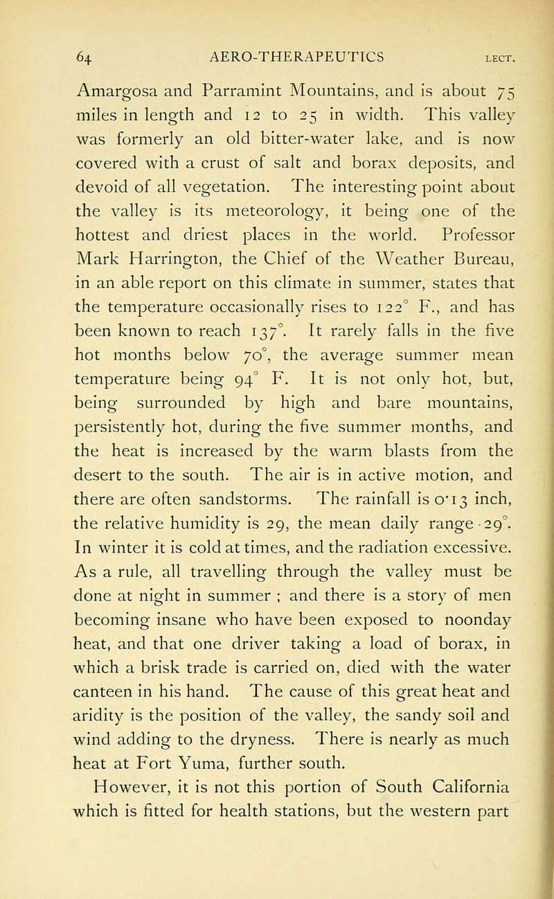 Amargosa and Parramint Mountains, and is about 75 miles in length and 12 to 25 in width. This valley was formerly an old bitter-water lake, and is now covered with a crust of salt and borax deposits, and devoid of all vegetation. The interesting point about the valley is its meteorology, it being one of the hottest and driest places in the world. Professor Mark Harrington, the Chief of the Weather Bureau, in an able report on this climate in summer, states that the temperature occasionally rises to 1220 F., and has been known to reach 137°. It rarely falls in the five hot months below 70°, the average summer mean temperature being 940 F. It is not only hot, but, being surrounded by high and bare mountains, persistently hot, during the five summer months, and the heat is increased by the warm blasts from the desert to the south. The air is in active motion, and there are often sandstorms. The rainfall is.0*13 inch, the relative humidity is 29, the mean daily range-29°. In winter it is cold at times, and the radiation excessive. As a rule, all travelling through the valley must be done at night in summer ; and there is a story of men becoming insane who have been exposed to noonday heat, and that one driver taking a load of borax, in which a brisk trade is carried on, died with the water canteen in his hand. The cause of this great heat and aridity is the position of the valley, the sandy soil and wind adding to the dryness. There is nearly as much heat at Fort Yuma, further south. However, it is not this portion of South California which is fitted for health stations, but the western part