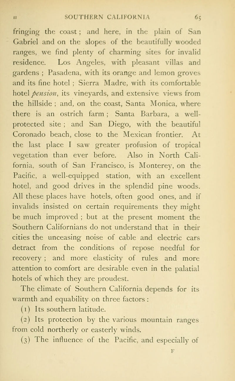 fringing the coast ; and here, in the plain of San Gabriel and on the slopes of the beautifully wooded ranges, we find plenty of charming sites for invalid residence. Los Angeles, with pleasant villas and gardens ; Pasadena, with its orange and lemon gn> and its fine hotel ; Sierra Madre, with its comfortable hotel pension, its vineyards, and extensive views from the hillside ; and, on the coast, Santa Monica, where there is an ostrich farm ; Santa Barbara, a well- protected site ; and San Diego, with the beautiful Coronado beach, close to the Mexican frontier. At the last place I saw greater profusion of tropical vegetation than ever before. Also in North Cali- fornia, south of San Francisco, is Monterey, on the Pacific, a well-equipped station, with an excellent hotel, and good drives in the splendid pine woods. All these places have hotels, often good ones, and if invalids insisted on certain requirements they might be much improved ; but at the present moment the Southern Californians do not understand that in their cities the unceasing noise of cable and electric cars detract from the conditions of repose needful for recovery ; and more elasticity of rules and more attention to comfort are desirable even in the palatial hotels of which they are proudest. The climate of Southern California depends for its warmth and equability on three factors : (i) Its southern latitude. (2) Its protection by the various mountain ranges from cold northerly or easterly winds. (3) The influence of the Pacific, and especially of F