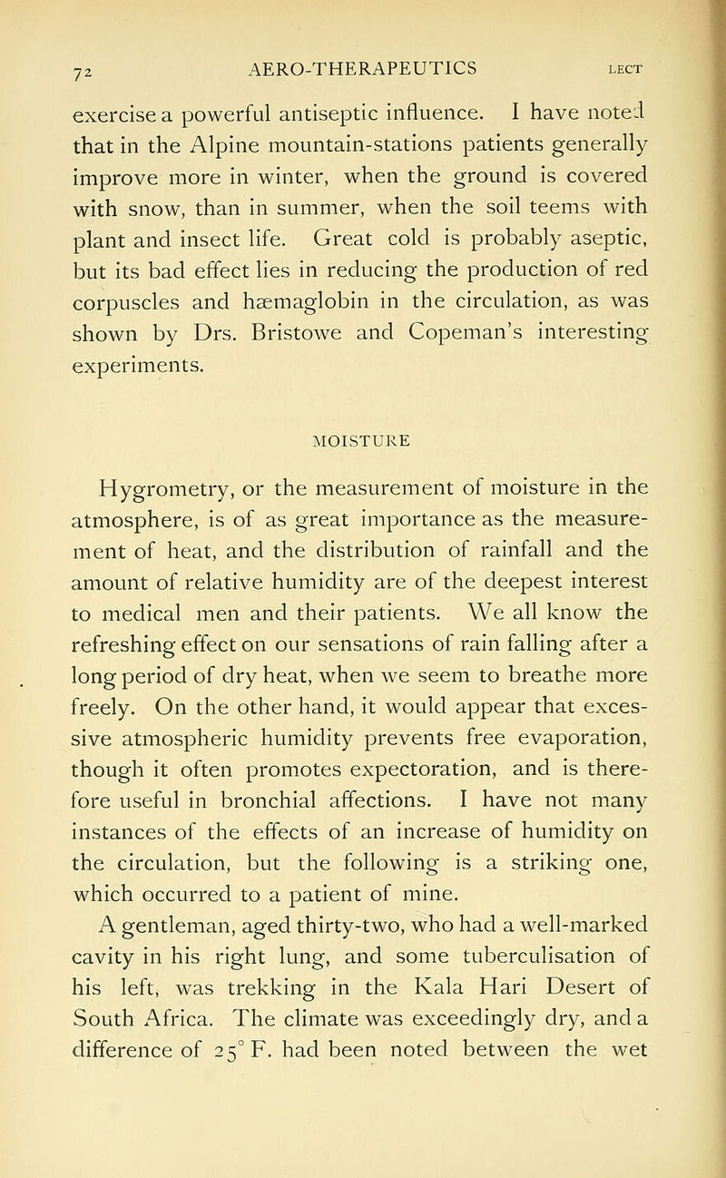 exercise a powerful antiseptic influence. I have noted that in the Alpine mountain-stations patients generally improve more in winter, when the ground is covered with snow, than in summer, when the soil teems with plant and insect life. Great cold is probably aseptic, but its bad effect lies in reducing the production of red corpuscles and hsemaglobin in the circulation, as was shown by Drs. Bristowe and Copeman's interesting experiments. MOISTURE Hygrometry, or the measurement of moisture in the atmosphere, is of as great importance as the measure- ment of heat, and the distribution of rainfall and the amount of relative humidity are of the deepest interest to medical men and their patients. We all know the refreshing effect on our sensations of rain falling after a long period of dry heat, when we seem to breathe more freely. On the other hand, it would appear that exces- sive atmospheric humidity prevents free evaporation, though it often promotes expectoration, and is there- fore useful in bronchial affections. I have not many instances of the effects of an increase of humidity on the circulation, but the following is a striking one, which occurred to a patient of mine. A gentleman, aged thirty-two, who had a well-marked cavity in his right lung, and some tuberculisation of his left, was trekking in the Kala Hari Desert of South Africa. The climate was exceedingly dry, and a difference of 2 5°F. had been noted between the wet