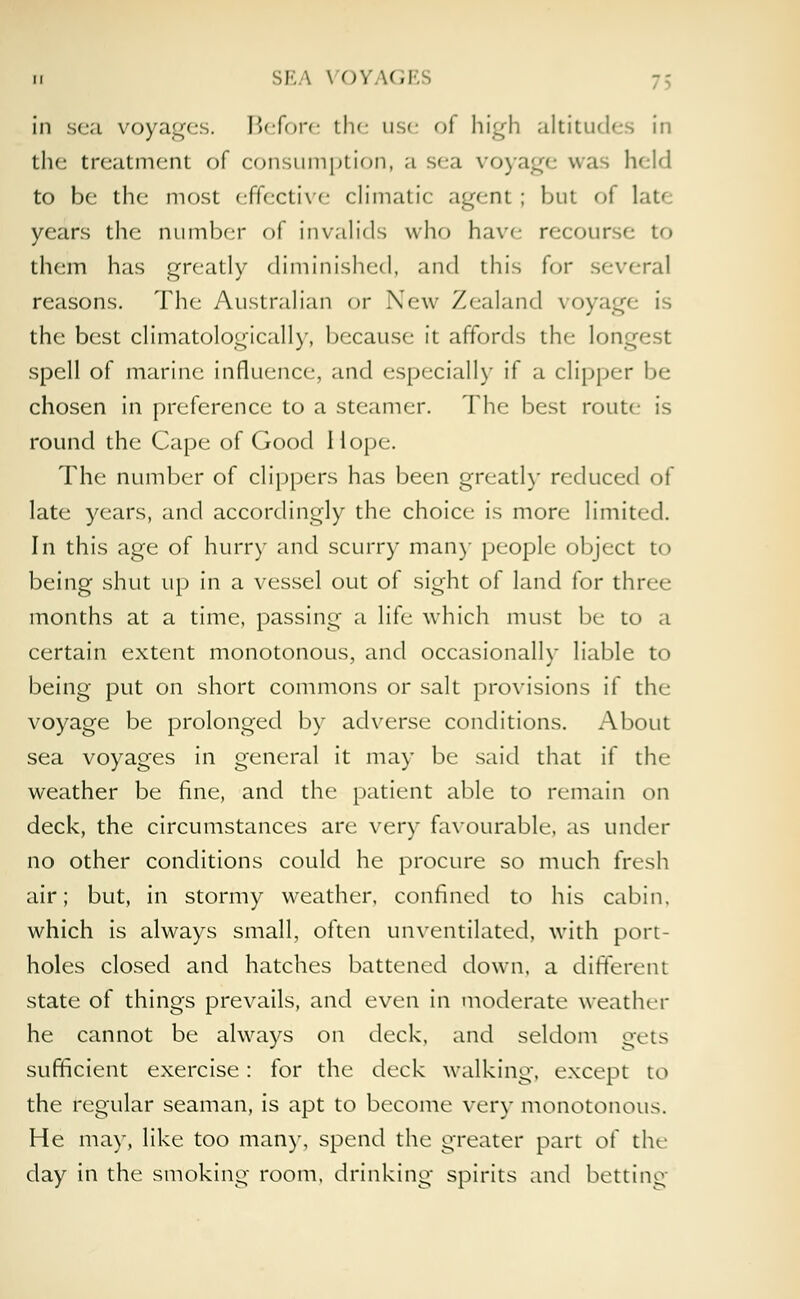 in sea voyages. Before the use of high altitudes in the treatment of consumption, a sea voyage was held to be the most effective climatic agent; but of lat< years the number of invalids who have recourse to them has greatly diminished, and this for several reasons. The Australian or New Zealand voyage is the best climatologically, because it affords the longest spell of marine influence, and especially if a clipper be chosen in preference to a steamer. The best route is round the Cape of Good Hope. The number of clippers has been greatly reduced of late years, and accordingly the choice is more limited. In this age of hurry and scurry man)- people object to being shut up in a vessel out of sight of land for three months at a time, passing a life which must be to a certain extent monotonous, and occasionally liable to being put on short commons or salt provisions if the voyage be prolonged by adverse conditions. About sea voyages in general it may be said that if the weather be fine, and the patient able to remain on deck, the circumstances are very favourable, as under no other conditions could he procure so much fresh air; but, in stormy weather, confined to his cabin, which is always small, often unventilated, with port- holes closed and hatches battened down, a different state of things prevails, and even in moderate weather he cannot be always on deck, and seldom gets sufficient exercise: for the deck walking, except to the regular seaman, is apt to become very monotonous. He may, like too many, spend the greater part ot the day in the smoking room, drinking spirits and betting