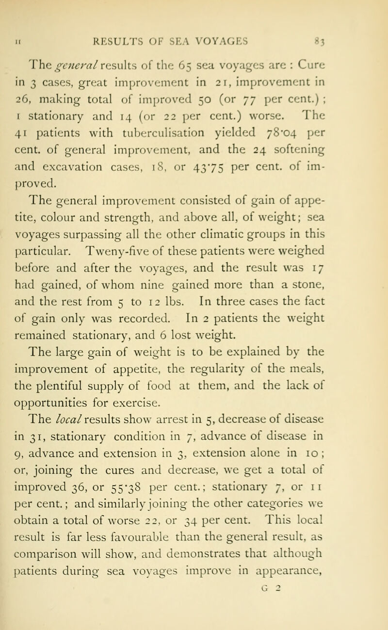 u RESULTS OF SEA VOYAG1 The general results of the 65 sea voyages are : Cure in 3 cases, great improvement in 21, improvement in 26, making total of improved 50 (or yy per cent.) ; 1 stationary and 14 (or 22 per cent.) worse. The 41 patients with tuberculisation yielded 78*04 per cent, of general improvement, and the 24 softening and excavation cases, 18, or 4375 per cent, of im- proved. The general improvement consisted of gain of appe- tite, colour and strength, and above all, of weight; sea voyages surpassing all the other climatic groups in this particular. Tweny-five of these patients were weighed before and after the voyages, and the result was 17 had gained, of whom nine gained more than a stone, and the rest from 5 to 12 lbs. In three cases the fact of gain only was recorded. In 2 patients the weight remained stationary, and 6 lost weight. The large gain of weight is to be explained by the improvement of appetite, the regularity of the meals, the plentiful supply of food at them, and the lack of opportunities for exercise. The local results show arrest in 5, decrease of disease in 31, stationary condition in 7, advance of disease in 9, advance and extension in 3. extension alone in 10 ; or, joining the cures and decrease, we get a total of improved 36, or 55*38 per cent.; stationary 7, or 11 per cent.; and similarly joining the other categories we obtain a total of worse 22. or 34 per cent. This local result is far less favourable than the general result, as comparison will show, and demonstrates that although patients during sea voyages improve in appearance,