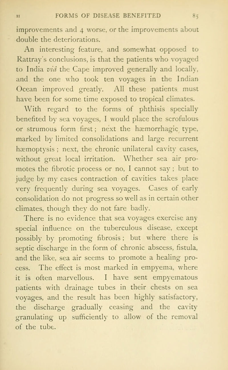 ii FORMS OF DISFASE BENEFITED improvements and 4 worse, or the improvements about double the deteriorations. An interesting feature, and somewhat opposed to Rattray's conclusions, is that the patients who voya^ to India via the Cape improved generally and locally, and the one who took ten voyages in the Indian Ocean improved greatly. All these patients must have been for some time exposed to tropical climates. With regard to the forms of phthisis specially benefited by sea voyages, I would place the scrofulous or strumous form first; next the hemorrhagic type, marked by limited consolidations and large recurrent haemoptysis ; next, the chronic unilateral cavity cases, without great local irritation. Whether sea air pro- motes the fibrotic process or no, I cannot say ; but to judge by my cases contraction of cavities takes place very frequently during sea voyages. Cases of early consolidation do not progress so well as in certain other climates, though they do not fare badly. There is no evidence that sea voyages exercise any special influence on the tuberculous disease, except possibly by promoting fibrosis ; but where there is septic discharge in the form of chronic abscess, fistula, and the like, sea air seems to promote a healing pro- cess. The effect is most marked in empyema, where it is often marvellous. I have sent empyematous patients with drainage tubes in their chests on sea voyages, and the result has been highly satisfactory. the discharge gradually ceasing and the cavity granulating up sufficiently to allow of the removal of the tube.