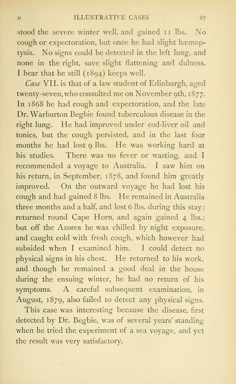 stood the severe winter well, and gained i i lbs. No cough or expectoration, but once he had slight haemop- tysis. No signs could be detected in the left lung, and none in the right, save slight flattening and dulness. I hear that he still (1894) keeps well. Case VI I. is that of a law student of Edinburgh, aged twenty-seven,who consulted me on November 9th, 1877. In 1868 he had cough and expectoration, and the late Dr. Warburton Begbie found tuberculous disease in the right lung. He had improved under cod-liver oil and tonics, but the cough persisted, and in the last four months he had lost 9 lbs. He was working hard at his studies. There was no fever or wasting, and I recommended a voyage to Australia. I saw him on his return, in September, 1S78, and found him greatly improved. On the outward voyage he had lost his cough and had gained 8 lbs. He remained in Australia three months and a half, and lost 6 lbs. during this stay; returned round Cape Horn, and again gained 4 lbs.; but off the Azores he was chilled by night exposure, and caught cold with fresh couHh, which however had subsided when I examined him. I could detect no physical signs in his chest. He returned to his work, and though he remained a good deal in the house during the ensuing winter, he had no return of his symptoms. A careful subsequent examination, in August, 1S79, also failed to detect any physical signs. This case was interesting because the disease, first detected by Dr. Begbie, was of several years' standing when he tried the experiment of a sea voyage, and yet the result was verv satisfactory.