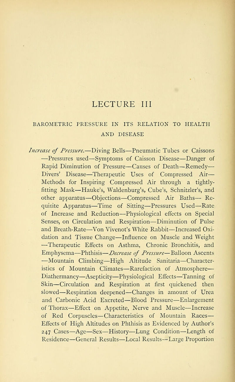 LECTURE III BAROMETRIC PRESSURE IN ITS RELATION TO HEALTH AND DISEASE Increase of Pressure.—Diving Bells—Pneumatic Tubes or Caissons —Pressures used—Symptoms of Caisson Disease—Danger of Rapid Diminution of Pressure—Causes of Death—Remedy— Divers' Disease—Therapeutic Uses of Compressed Air— Methods for Inspiring Compressed Air through a tightly- fitting Mask—Hauke's, Waldenburg's, Cube's, Schnitzler's, and other apparatus—Objections—Compressed Air Baths— Re- quisite Apparatus—Time of Sitting—Pressures Used—Rate of Increase and Reduction—Physiological effects on Special Senses, on Circulation and Respiration—Diminution of Pulse and Breath-Rate—Von Vivenot's White Rabbit—Increased Oxi- dation and Tissue Change—Influence on Muscle and Weight —Therapeutic Effects on Asthma, Chronic Bronchitis, and Emphysema—Phthisis—Decrease of Pressure—Balloon Ascents —Mountain Climbing—High Altitude Sanitaria—Character- istics of Mountain Climates—Rarefaction of Atmosphere— Diathermancy—Asepticity—Physiological Effects—Tanning of Skin—Circulation and Respiration at first quickened then slowed—Respiration deepened—Changes in amount of Urea and Carbonic Acid Excreted—Blood Pressure—Enlargement of Thorax—Effect on Appetite, Nerve and Muscle—Increase of Red Corpuscles—Characteristics of Mountain Races— Effects of High Altitudes on Phthisis as Evidenced by Author's 247 Cases—Age—Sex—History—Lung Condition—Length of Residence—General Results—Local Results—Large Proportion