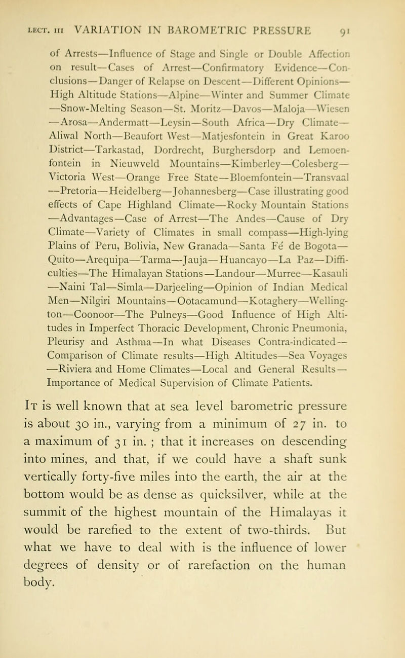 of Arrests—Influence of Stage and Singl< or Double Affc on result —Cases of Arrest—Confirmatory Evidence—< elusions —Danger of Relapse on Descent — Different Opinions— High Altitude Stations—Alpine—Winter and Summer Climate —Snow-Melting Season —St. Moritz—Davos—Maloja —Wiesen —Arosa—Andermatt—Leysin—South Africa—Dry Climate— Aliwal North—Beaufort West—Matjesfontein in Great Karoo District—Tarkastad, Dordrecht, Burghcrsdorp and Lemoen- fontein in Nieuwveld Mountains—Kimberley—Colesberg— Victoria West—Orange Free State—Bloemfontein—Transvaal —Pretoria—Heidelberg—Johannesberg—Case illustrating good effects of Cape Highland Climate—Rocky Mountain Stations —Advantages—Case of Arrest—The Andes—Cause of Dry Climate—Variety of Climates in small compass—High-lying Plains of Peru, Bolivia, New Granada—Santa Fe' de Bogota— Quito—Arequipa—Tarma—Jauja—Huancayo—La Paz—Diffi- culties—The Himalayan Stations—Landour—Murree—Kasauli —Naini Tal—Simla—Darjeeling—Opinion of Indian Medical Men—Nilgiri Mountains—Ootacamund—Kotaghery—Welling- ton—Coonoor—The Pulneys—Good Influence of High Alti- tudes in Imperfect Thoracic Development, Chronic Pneumonia, Pleurisy and Asthma—In what Diseases Contra-indicated — Comparison of Climate results—High Altitudes—Sea Voyages —Riviera and Home Climates—Local and General Results — Importance of Medical Supervision of Climate Patients. It is well known that at sea level barometric pressure is about 30 in., varying- from a minimum of 27 in. to a maximum of 31 in. ; that it increases on descending into mines, and that, if we could have a shaft sunk vertically forty-five miles into the earth, the air at the bottom would be as dense as quicksilver, while at the summit of the highest mountain of the Himalayas it would be rarefied to the extent of two-thirds. But what we have to deal with is the influence of lower degrees of density or of rarefaction on the human body.