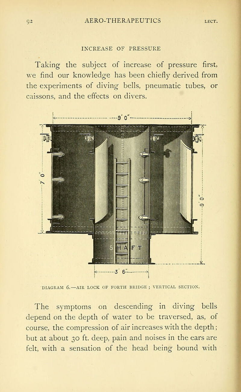 AERO-THERAPEUTICS INCREASE OF PRESSURE Taking the subject of increase of pressure first, we find our knowledge has been chiefly derived from the experiments of diving bells, pneumatic tubes, or caissons, and the effects on divers. k 3 6 DIAGRAM 6.—AIR LOCK OF FORTH BRIDGE ; VERTICAL SECTION. The symptoms on descending in diving bells depend on the depth of water to be traversed, as, of course, the compression of air increases with the depth ; but at about 30 ft. deep, pain and noises in the ears are felt, with a sensation of the head being bound with