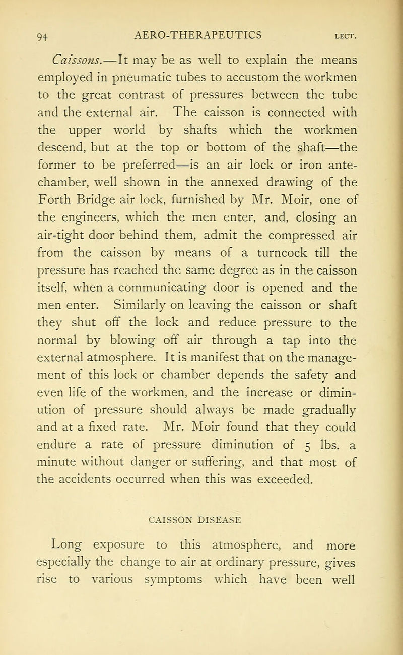 Caissons.—It may be as well to explain the means employed in pneumatic tubes to accustom the workmen to the great contrast of pressures between the tube and the external air. The caisson is connected with the upper world by shafts which the workmen descend, but at the top or bottom of the shaft—the former to be preferred—is an air lock or iron ante- chamber, well shown in the annexed drawing of the Forth Bridge air lock, furnished by Mr. Moir, one of the engineers, which the men enter, and, closing an air-tight door behind them, admit the compressed air from the caisson by means of a turncock till the pressure has reached the same degree as in the caisson itself, when a communicating door is opened and the men enter. Similarly on leaving the caisson or shaft they shut off the lock and reduce pressure to the normal by blowing off air through a tap into the external atmosphere. It is manifest that on the manage- ment of this lock or chamber depends the safety and even life of the workmen, and the increase or dimin- ution of pressure should always be made gradually and at a fixed rate. Mr. Moir found that they could endure a rate of pressure diminution of 5 lbs. a minute without danger or suffering, and that most of the accidents occurred when this was exceeded. CAISSON DISEASE Long exposure to this atmosphere, and more especially the change to air at ordinary pressure, gives rise to various symptoms which have been well