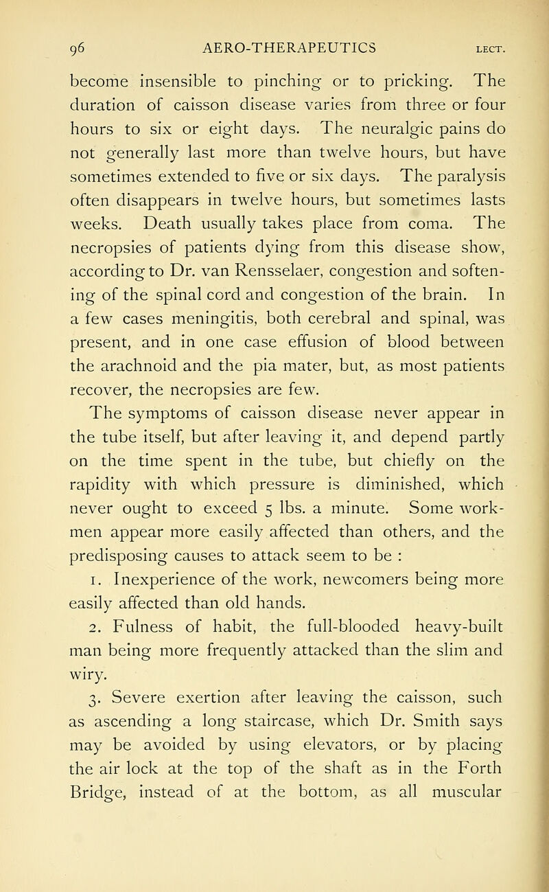 become insensible to pinching or to pricking. The duration of caisson disease varies from three or four hours to six or eight days. The neuralgic pains do not generally last more than twelve hours, but have sometimes extended to five or six days. The paralysis often disappears in twelve hours, but sometimes lasts weeks. Death usually takes place from coma. The necropsies of patients dying from this disease show, according to Dr. van Rensselaer, congestion and soften- ing of the spinal cord and congestion of the brain. In a few cases meningitis, both cerebral and spinal, was present, and in one case effusion of blood between the arachnoid and the pia mater, but, as most patients recover, the necropsies are few. The symptoms of caisson disease never appear in the tube itself, but after leaving it, and depend partly on the time spent in the tube, but chiefly on the rapidity with which pressure is diminished, which never ought to exceed 5 lbs. a minute. Some work- men appear more easily affected than others, and the predisposing causes to attack seem to be : 1. Inexperience of the work, newcomers being more easily affected than old hands. 2. Fulness of habit, the full-blooded heavy-built man being more frequently attacked than the slim and wiry. 3. Severe exertion after leaving the caisson, such as ascending a long staircase, which Dr. Smith says may be avoided by using elevators, or by placing the air lock at the top of the shaft as in the Forth Bridge, instead of at the bottom, as all muscular