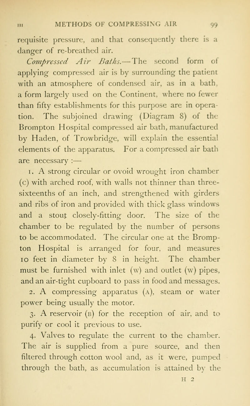 in METHODS OF COMPRKSSINC; AIR requisite pressure, and thai consequently there is a danger of re-breathed air. Compressed Air Baths.—The second form of applying compressed air is by surrounding the patient with an atmosphere of condensed air, as in a hath. a form largely used on the Continent, where no fewer than fifty establishments for this purpose are in opera- tion. The subjoined drawing (Diagram 8) of the Brompton Hospital compressed air bath, manufactured by Haden, of Trowbridge, will explain the essential elements of the apparatus. For a compressed air bath are necessary :— i. A strong circular or ovoid wrought iron chamber (c) with arched roof, with walls not thinner than three- sixteenths of an inch, and strengthened with orders and ribs of iron and provided with thick glass windows and a stout closely-fitting door. The size of the chamber to be regulated by the number of persons to be accommodated. The circular one at the Bromp- ton Hospital is arranged for four, and measures 10 feet in diameter by 8 in height. The chamber must be furnished with inlet (w) and outlet (w) pipes, and an air-tight cupboard to pass in food and messages. 2. A compressing apparatus (a), steam or water power being usually the motor. 3. A reservoir (b) for the reception of air, and to purify or cool it previous to use. 4. Valves to regulate the current to the chamber. The air is supplied from a pure source, and then filtered through cotton wool and, as it were, pumped through the bath, as accumulation is attained by the