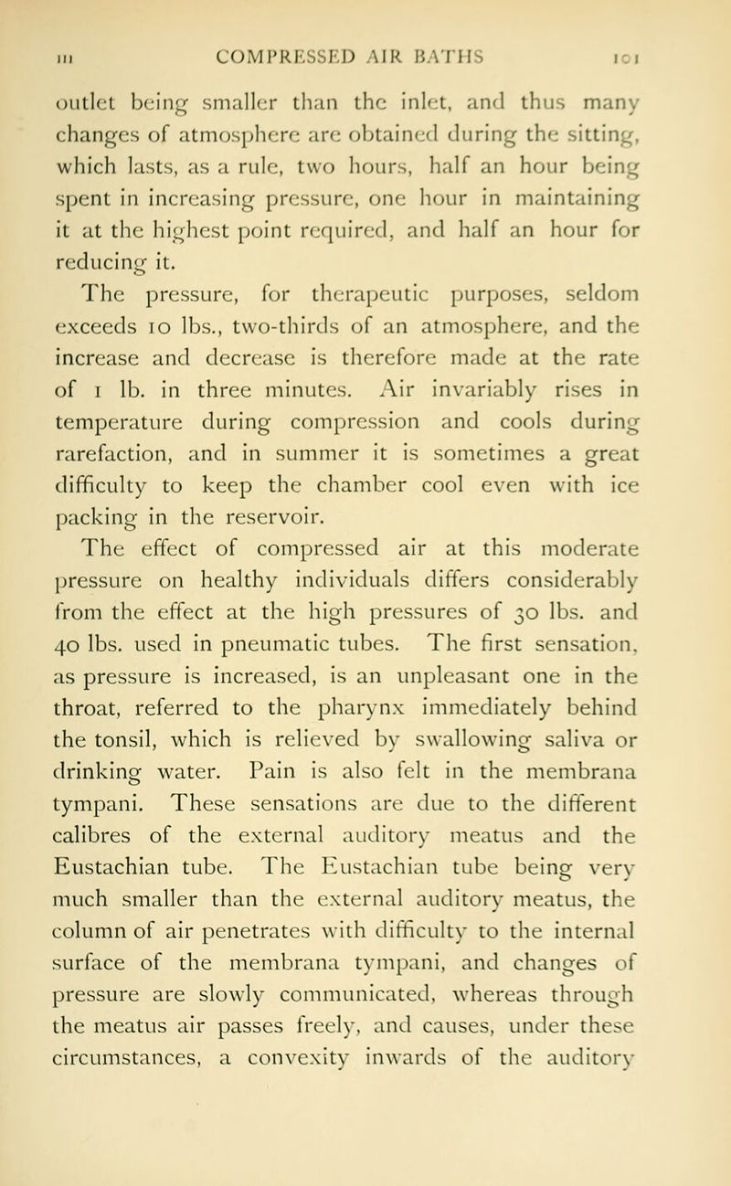 outlet being smaller than the inlet, and thus many changes of atmosphere are obtained during the sitting, which lasts, as a rule, two hours, half an hour being spent in increasing pressure, one hour in maintaining it at the highest point required, and half an hour for reducing it. The pressure, for therapeutic purposes, seldom exceeds 10 lbs., two-thirds of an atmosphere, and the increase and decrease is therefore made at the rate of i lb. in three minutes. Air invariably rises in temperature during compression and cools during rarefaction, and in summer it is sometimes a great difficulty to keep the chamber cool even with ice packing in the reservoir. The effect of compressed air at this moderate pressure on healthy individuals differs considerably from the effect at the high pressures of 30 lbs. and 40 lbs. used in pneumatic tubes. The first sensation, as pressure is increased, is an unpleasant one in the throat, referred to the pharynx immediately behind the tonsil, which is relieved by swallowing saliva or drinking water. Pain is also felt in the membrana tympani. These sensations are due to the different calibres of the external auditory meatus and the Eustachian tube. The Eustachian tube being very much smaller than the external auditory meatus, the column of air penetrates with difficulty to the internal surface of the membrana tympani, and changes of pressure are slowly communicated, whereas through the meatus air passes freely, and causes, under these circumstances, a convexity inwards of the auditory