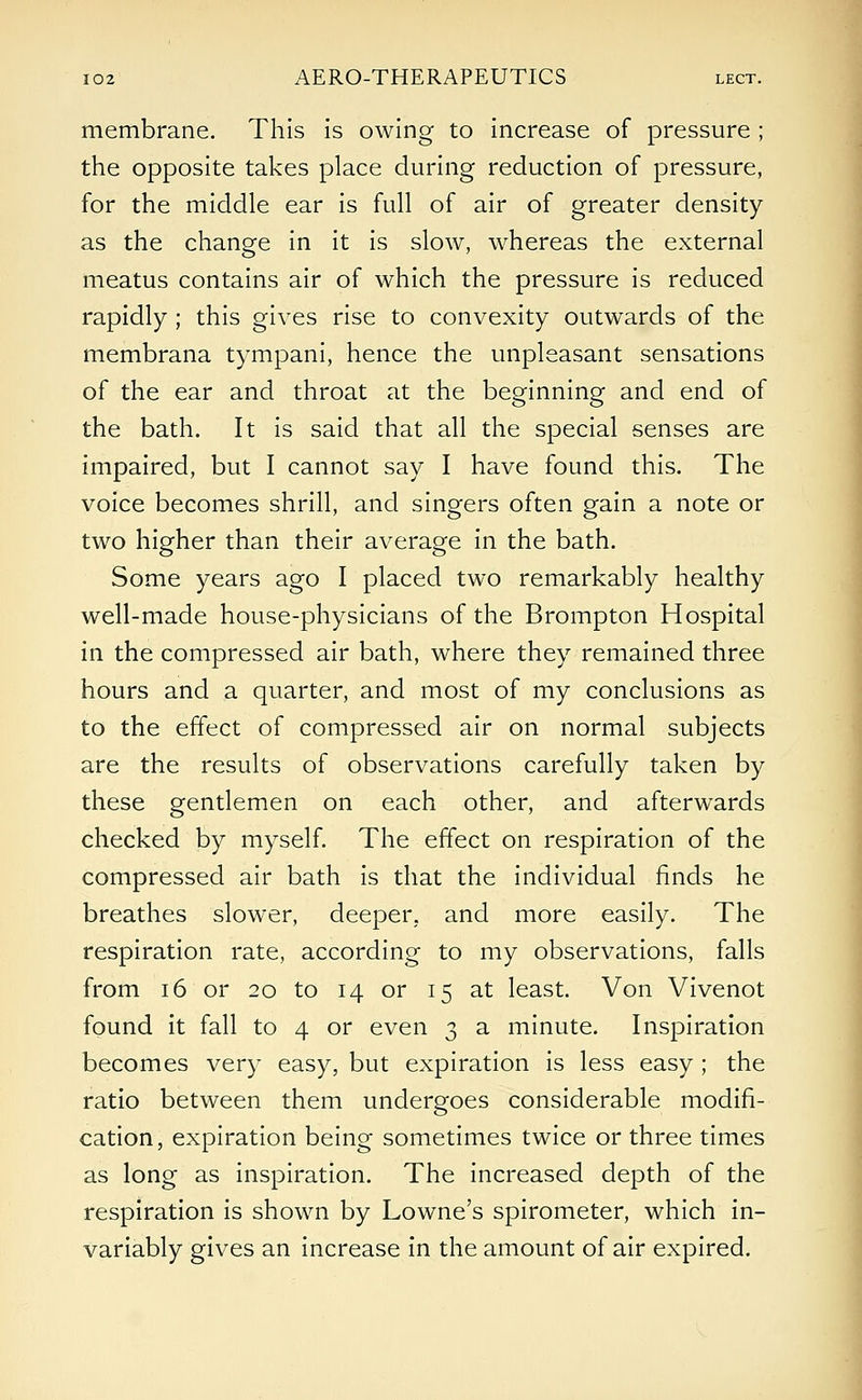 membrane. This is owing to increase of pressure ; the opposite takes place during reduction of pressure, for the middle ear is full of air of greater density as the change in it is slow, whereas the external meatus contains air of which the pressure is reduced rapidly ; this gives rise to convexity outwards of the membrana tympani, hence the unpleasant sensations of the ear and throat at the beginning and end of the bath. It is said that all the special senses are impaired, but I cannot say I have found this. The voice becomes shrill, and singers often gain a note or two higher than their average in the bath. Some years ago I placed two remarkably healthy well-made house-physicians of the Brompton Hospital in the compressed air bath, where they remained three hours and a quarter, and most of my conclusions as to the effect of compressed air on normal subjects are the results of observations carefully taken by these gentlemen on each other, and afterwards checked by myself. The effect on respiration of the compressed air bath is that the individual finds he breathes slower, deeper, and more easily. The respiration rate, according to my observations, falls from 16 or 20 to 14 or 15 at least. Von Vivenot found it fall to 4 or even 3 a minute. Inspiration becomes very easy, but expiration is less easy ; the ratio between them undergoes considerable modifi- cation, expiration being sometimes twice or three times as long as inspiration. The increased depth of the respiration is shown by Lowne's spirometer, which in- variably gives an increase in the amount of air expired.