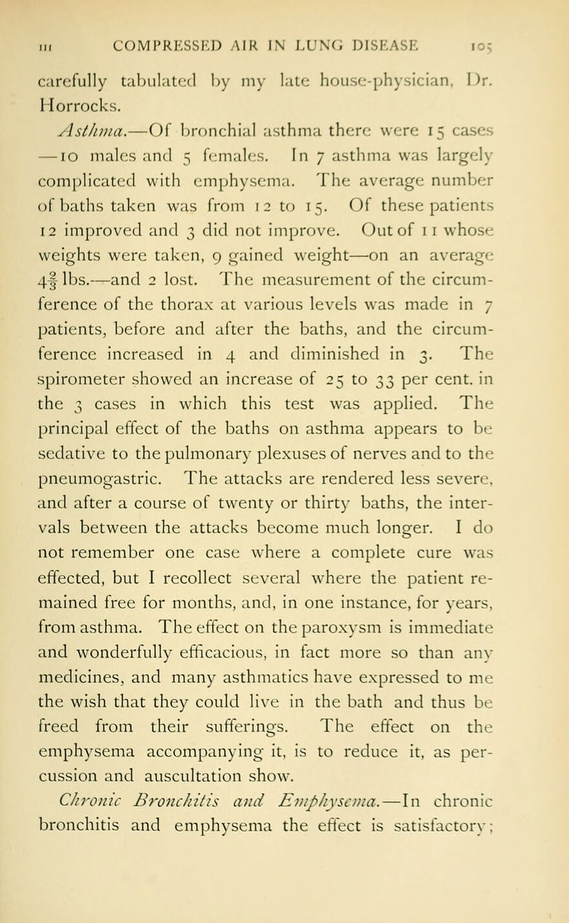 in COMPRESSED AIR l\ LUNG DIM.A carefully tabulated by my late house-physician, Dr. Horrocks. Asthma.—Of bronchial asthma there were ir — IO males and 5 females. In 7 asthma was largely complicated with emphysema. The average number of baths taken was from 12 to 15. Of these patient- 12 improved and 3 did not improve. Out of 11 wl. weights were taken, 9 gained weight—on an average 4§ lbs.—and 2 lost. The measurement of the circum- ference of the thorax at various levels was made in 7 patients, before and after the baths, and the circum- ference increased in 4 and diminished in 3. The spirometer showed an increase of 25 to ^,3 Per cent, in the 3 cases in which this test was applied. The principal effect of the baths on asthma appears to be sedative to the pulmonary plexuses of nerves and to the pneumogastric. The attacks are rendered less severe, and after a course of twenty or thirty baths, the inter- vals between the attacks become much longer. I do not remember one case where a complete cure was effected, but I recollect several where the patient re- mained free for months, and, in one instance, for years. from asthma. The effect on the paroxysm is immediate and wonderfully efficacious, in fact more so than any medicines, and many asthmatics have expressed to me the wish that they could live in the bath and thus be freed from their sufferings. The effect on the emphysema accompanying it, is to reduce it, as per- cussion and auscultation show. Chronic Bronchitis and Emphysema.—In chronic bronchitis and emphysema the effect is satisfactory;