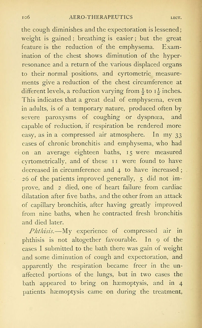 the cough diminishes and the expectoration is lessened; weight is gained ; breathing is easier; but the great feature is the reduction of the emphysema. Exam- ination of the chest shows diminution of the hyper- resonance and a return of the various displaced organs to their normal positions, and cyrtometric measure- ments give a reduction of the chest circumference at different levels, a reduction varying from ^ to i|- inches. This indicates that a great deal of emphysema, even in adults, is of a temporary nature, produced often by severe paroxysms of coughing or dyspnoea, and capable of reduction, if respiration be rendered more easy, as in a compressed air atmosphere. In my 33 cases of chronic bronchitis and emphysema, who had on an average eighteen baths, 15 were measured cyrtometrically, and of these 11 were found to have decreased in circumference and 4 to have increased ; 26 of the patients improved generally, 5 did not im- prove, and 2 died, one of heart failure from cardiac dilatation after five baths, and the other from an attack of capillary bronchitis, after having greatly improved from nine baths, when he contracted fresh bronchitis and died later. Phthisis.—My experience of compressed air in phthisis is not altogether favourable. In 9 of the cases I submitted to the bath there was gain of weight and some diminution of cough and expectoration, and apparently the respiration became freer in the un- affected portions of the lungs, but in two cases the bath appeared to bring on haemoptysis, and in 4 patients haemoptysis came on during the treatment,