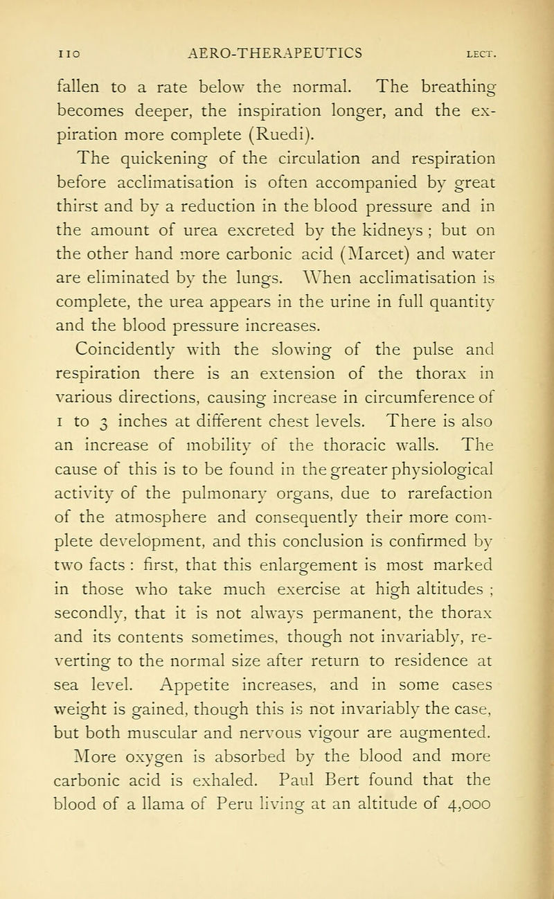 fallen to a rate below the normal. The breathing becomes deeper, the inspiration longer, and the ex- piration more complete (Ruedi). The quickening of the circulation and respiration before acclimatisation is often accompanied by great thirst and by a reduction in the blood pressure and in the amount of urea excreted by the kidneys ; but on the other hand more carbonic acid (Marcet) and water are eliminated by the lungs. When acclimatisation is complete, the urea appears in the urine in full quantity and the blood pressure increases. Coincidently with the slowing of the pulse and respiration there is an extension of the thorax in various directions, causing increase in circumference of i to 3 inches at different chest levels. There is also an increase of mobility of the thoracic walls. The cause of this is to be found in the greater physiological activity of the pulmonary organs, due to rarefaction of the atmosphere and consequently their more com- plete development, and this conclusion is confirmed by two facts : first, that this enlargement is most marked in those who take much exercise at high altitudes ; secondly, that it is not always permanent, the thorax and its contents sometimes, though not invariably, re- verting to the normal size after return to residence at sea level. Appetite increases, and in some cases weight is gained, though this is not invariably the case, but both muscular and nervous vigour are augmented. More oxygen is absorbed by the blood and more carbonic acid is exhaled. Paul Bert found that the blood of a llama of Peru living at an altitude of 4,000