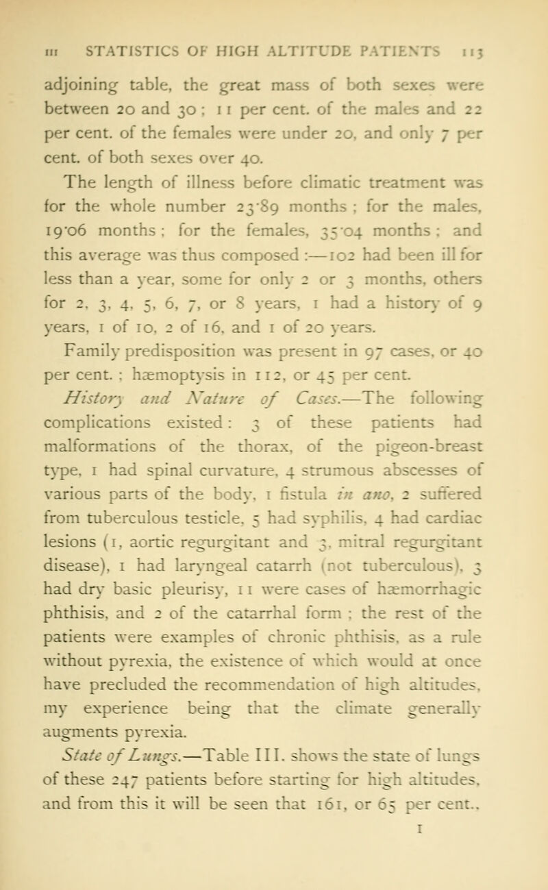 adjoining table, the great mass of both sex', between 20 and 30 ; 1 1 per cent, of the males anc - 2 per cent, of the females were under 20, and only 7 per cent, of both sexe> over 40. The length of illness before climatic treatment was for the whole number 23 '89 months ; for the males, 19*06 months; for the females, 3504 months: and this average was thus composed :—102 had been ill for less than a year, some for only 2 or 3 months, others for 2. 3, 4. 5. 6. 7, or S years, 1 had a history of 9 years. 1 of 10. 2 of 16. and 1 of 20 years. Family predisposition was present in 97 cases, or 40 per cent. : haemoptysis in 112. or 45 per cent. History and Nature of —The following complications existed: 3 of these patients had malformations of the thorax, of the pigeon-breast type, 1 had spinal curvature, 4 strumous abscesses of various parts of the body. 1 fistula 2 suffi red from tuberculous testicle. 5 had syphilis, 4 had cardiac lesions (1, aortic regurgitant and 3. mitral regurgitant disease), 1 had laryngeal catarrh mot tuberculous had dry basic pleurisy, 11 were cases of haemorrh. phthisis, and 2 of the catarrhal form ; the rest of the patients were examples of chronic phthisis, as a rule without pyrexia, the existence ot would at once have precluded the recommendation of high altitu my experience being that the climate generally augments pyrexia. State of Lungs.—Table III. shows the state of lun g - oi these 247 patients before starting for high altitu. - and from this it will be seen that 161, or 65 per cent.. 1