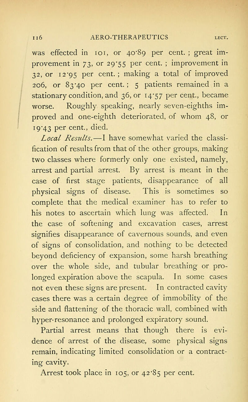 was effected in 101, or 40*89 per cent. ; great im- provement in J3, or 29*55 per cent. ; improvement in 32, or 12'95 per cent. ; making a total of improved 206, or 83*40 per cent. ; 5 patients remained in a stationary condition, and 36, or 14*57 per cent., became worse. Roughly speaking, nearly seven-eighths im- proved and one-eighth deteriorated, of whom 48, or 19*43 per cent., died. Local Resttlts.—I have somewhat varied the classi- fication of results from that of the other groups, making two classes where formerly only one existed, namely, arrest and partial arrest. By arrest is meant in the case of first stage patients, disappearance of all physical signs of disease. This is sometimes so complete that the medical examiner has to refer to his notes to ascertain which lung was affected. In the case of softening and excavation cases, arrest signifies disappearance of cavernous sounds, and even of signs of consolidation, and nothing to be detected beyond deficiency of expansion, some harsh breathing over the whole side, and tubular breathing or pro- longed expiration above the scapula. In some cases not even these signs are present. In contracted cavity cases there was a certain degree of immobility of the side and flattening of the thoracic wall, combined with hyper-resonance and prolonged expiratory sound. Partial arrest means that though there is evi- dence of arrest of the disease, some physical signs remain, indicating limited consolidation or a contract- ing cavity. Arrest took place in 105, or 42*85 per cent.