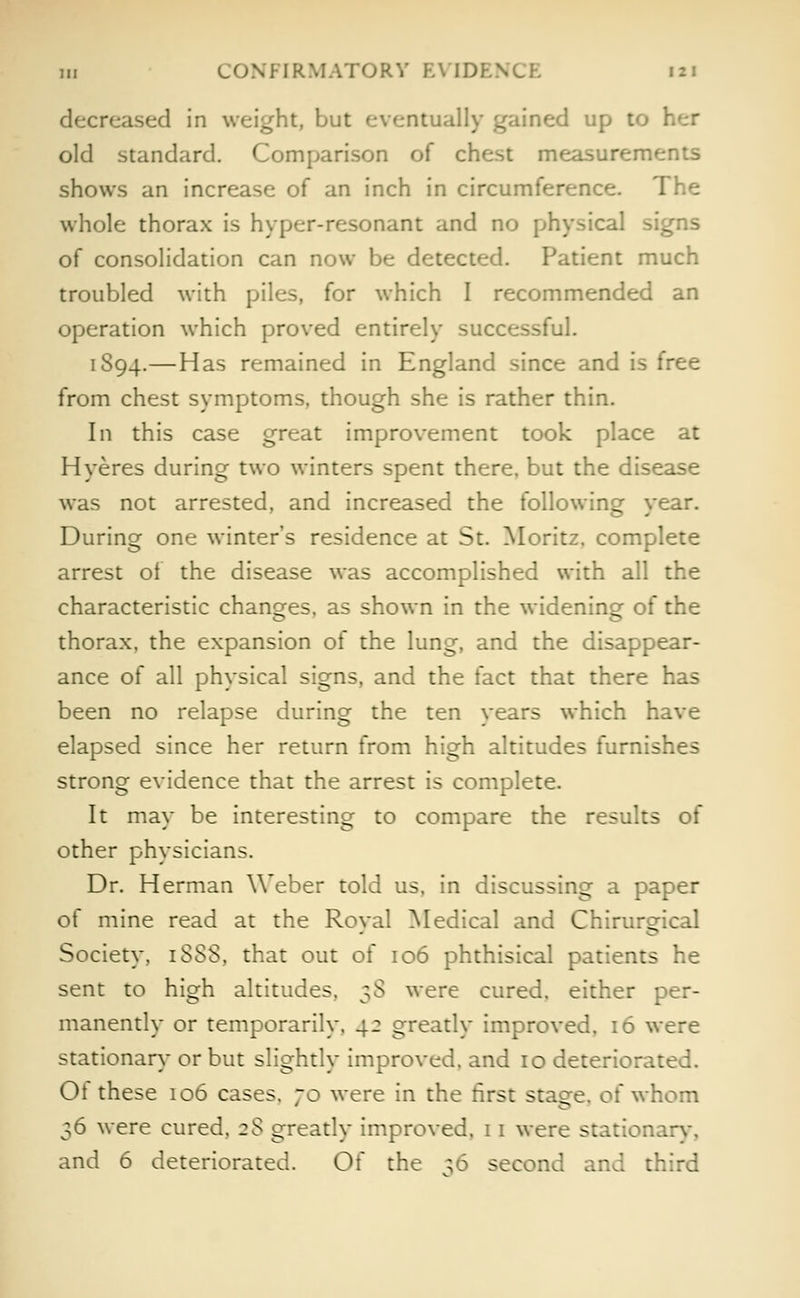 decreased in weight, but eventually gained up to old standard. Comparison of chest measurements shows an increase of an inch in circumference. The whole thorax is hyper-resonant and no physical signs of consolidation can now be detected. Patient much troubled with piles, for which I recommended an operation which proved entirely successful. 1894.—Has remained in England since and is free from chest symptoms, though she is rather thin. In this case great improvement took place at Hyeres during two winters spent there, but the disease was not arrested, and increased the following year. During one winter's residence at St. Moritz. complete arrest of the disease was accomplished with all the characteristic changes, as shown in the widening of the thorax, the expansion of the lung, and the disappear- ance of all physical signs, and the fact that there has been no relapse during the ten years which have elapsed since her return from high altitudes furnishes strong evidence that the arrest is complete. It may be interesting to compare the results of other physicians. Dr. Herman Weber told us, in discussing a paper of mine read at the Roval Medical and Chirursfical Society, iSSS, that out of 106 phthisical patients he sent to high altitudes, 38 were cured, either per- manently or temporarily, 42 greatly improved, 16 were stationary or but slightly improved, and 10 deteriorated. Ot these 106 cases. 70 were in the first staee, of whom 36 were cured, 2$ greatly improved, 11 were station and 6 deteriorated. Of the 56 second and third