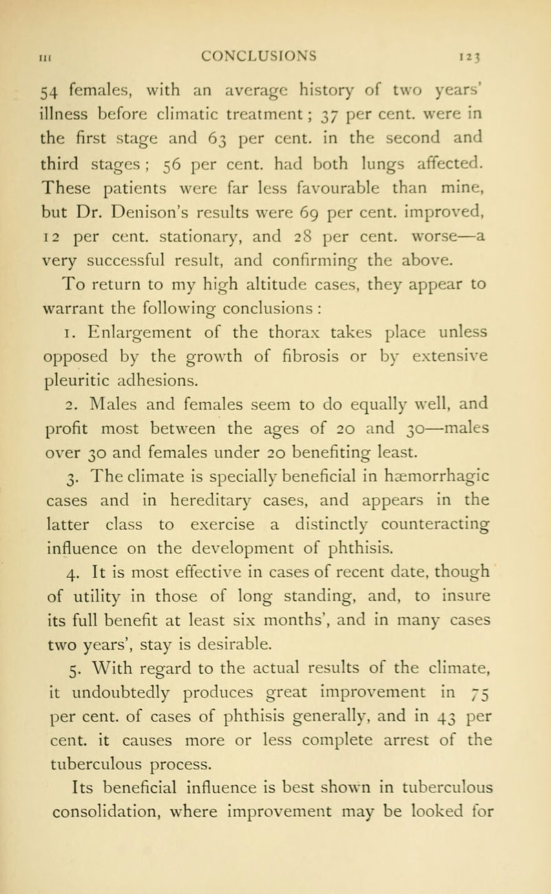 54 females, with an average history of two years' illness before climatic treatment; $7 per ccnt- were in the first stage and 63 per cent, in the second and third stages ; 56 per cent, had both lungs affected. These patients were far less favourable than mine, but Dr. Denison's results were 69 per cent, improved, 12 per cent, stationary, and 28 per cent, worse—a very successful result, and confirming the above. To return to my high altitude cases, they appear to warrant the following conclusions : 1. Enlargement of the thorax takes place unless opposed by the growth of fibrosis or by extensive pleuritic adhesions. 2. Males and females seem to do equally well, and profit most between the ages of 20 and 30—males over 30 and females under 20 benefiting least. 3. The climate is specially beneficial in hemorrhagic cases and in hereditary cases, and appears in the latter class to exercise a distinctly counteracting influence on the development of phthisis. 4. It is most effective in cases of recent date, though of utility in those of long standing, and, to insure its full benefit at least six months', and in many cases two years', stay is desirable. 5. With regard to the actual results of the climate, it undoubtedly produces great improvement in 75 per cent, of cases of phthisis generally, and in 43 per cent, it causes more or less complete arrest of the tuberculous process. Its beneficial influence is best shown in tuberculous consolidation, where improvement may be looked for