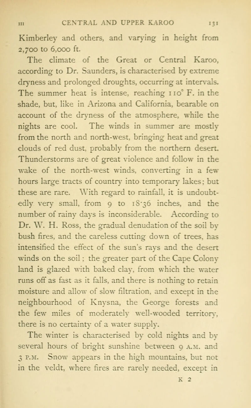 Kimberley and others, and varying in height from 2,700 to 6,000 ft. The climate of the Great or Central Karoo, according to Dr. Saunders, is characterised by extreme dryness and prolonged droughts, occurring at intervals. The summer heat is intense, reaching iio° F. in the shade, but, like in Arizona and California, bearable on account of the dryness of the atmosphere, while the nights are cool. The winds in summer are mostly from the north and north-west, bringing heat and great clouds of red dust, probably from the northern desert. Thunderstorms are of great violence and follow in the wake of the north-west winds, converting in a few hours large tracts of country into temporal-}' lakes: but these are rare. With regard to rainfall, it is undoubt- edly very small, from 9 to 18*36 inches, and the number of rainy days is inconsiderable. According to Dr. W. H. Ross, the gradual denudation of the soil by bush fires, and the careless cutting down of trees, has intensified the effect of the sun's rays and the desert winds on the soil; the greater part of the Cape Colony land is glazed with baked clay, from which the water runs off as fast as it falls, and there is nothing to retain moisture and allow of slow filtration, and except in the neighbourhood of Knysna, the George forests and the few miles of moderately well-wooded territorv. there is no certainty ol a water supply. The winter is characterised bv cold nights and bv several hours of bright sunshine between 9 a.m. and 3 p.m. Snow appears in the high mountains, but not in the veldt, where fires are rarely needed, except in K 2