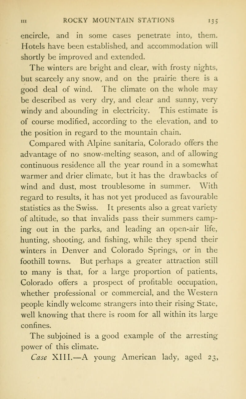 111 ROCKY MOUNTAIN STATIO encircle, and in some cases penetrate into, them. Hotels have been established, and accommodation will shortly be improved and extended. The winters are bright and clear, with frosty nights, but scarcely any snow, and on the prairie there is a good deal of wind. The climate on the whole may be described as very dry, and clear and sunny, very windy and abounding in electricity. This estimate is of course modified, according to the elevation, and to the position in regard to the mountain chain. Compared with Alpine sanitaria, Colorado offers the advantage of no snow-melting season, and of allowing continuous residence all the year round in a somewhat warmer and drier climate, but it has the drawbacks of wind and dust, most troublesome in summer. With regard to results, it has not yet produced as favourable statistics as the Swiss. It presents also a great variety of altitude, so that invalids pass their summers camp- ing out in the parks, and leading an open-air life, hunting, shooting, and fishing, while they spend their winters in Denver and Colorado Springs, or in the foothill towns. But perhaps a greater attraction still to many is that, for a large proportion of patients, Colorado offers a prospect of profitable occupation, whether professional or commercial, and the Western people kindly welcome strangers into their rising State, well knowing that there is room for all within its large confines. The subjoined is a good example of the arresting- power of this climate. Case XIII.—A young American lady, aged 23,