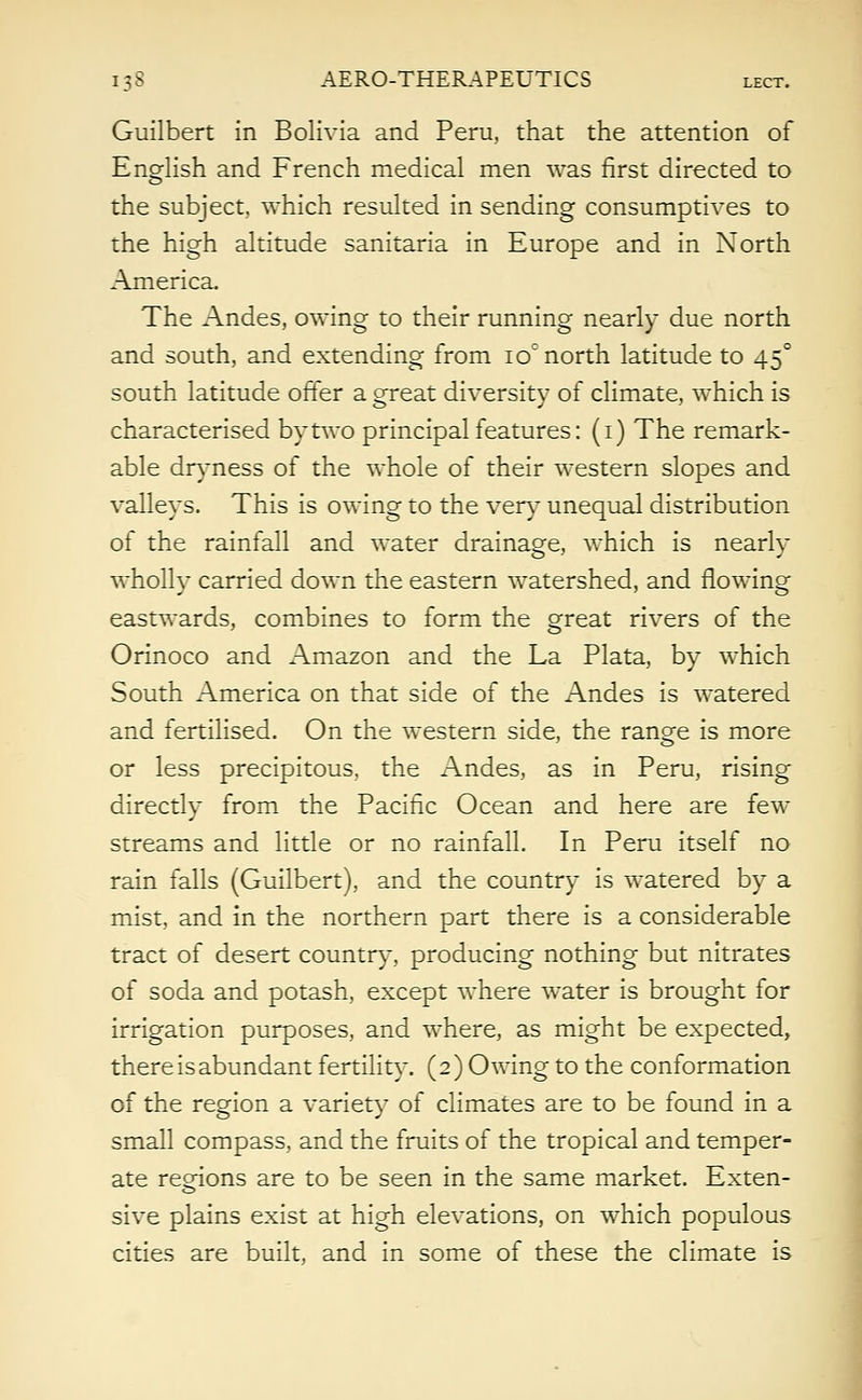 Guilbert in Bolivia and Peru, that the attention of English and French medical men was first directed to the subject, which resulted in sending consumptives to the high altitude sanitaria in Europe and in North America. The Andes, owing to their running nearly due north and south, and extending from io° north latitude to 450 south latitude offer a great diversity of climate, which is characterised by two principal features: (1) The remark- able dryness of the whole of their western slopes and valleys. This is owing to the very unequal distribution of the rainfall and water drainage, which is nearly wholly carried down the eastern watershed, and flowing eastwards, combines to form the great rivers of the Orinoco and Amazon and the La Plata, by which South America on that side of the Andes is watered and fertilised. On the western side, the range is more or less precipitous, the Andes, as in Peru, rising directly from the Pacific Ocean and here are few streams and little or no rainfall. In Peru itself no rain falls (Guilbert), and the country is watered by a mist, and in the northern part there is a considerable tract of desert country, producing nothing but nitrates of soda and potash, except where water is brought for irrigation purposes, and where, as might be expected, there is abundant fertility. (2) Owing to the conformation of the region a variety of climates are to be found in a small compass, and the fruits of the tropical and temper- ate regions are to be seen in the same market. Exten- sive plains exist at high elevations, on which populous cities are built, and in some of these the climate is