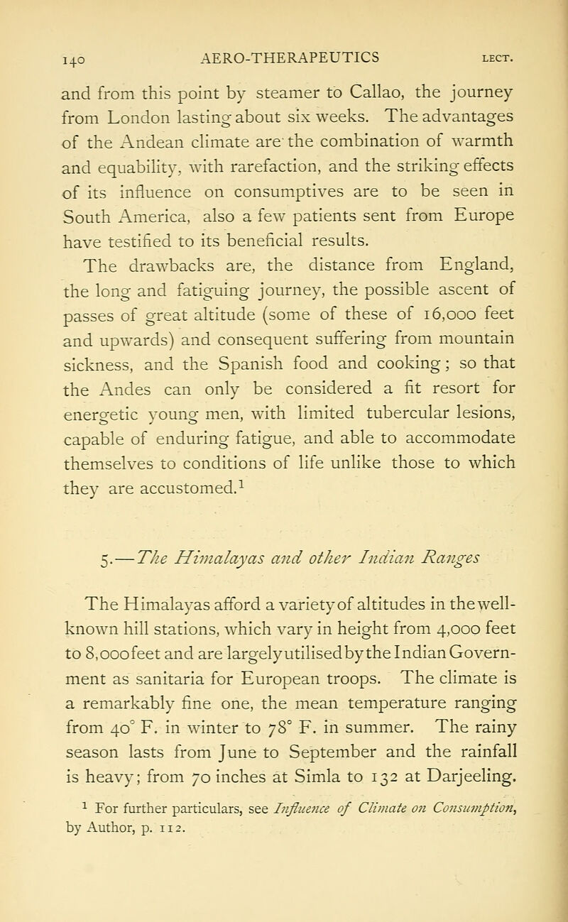 and from this point by steamer to Callao, the journey from London lasting about six weeks. The advantages of the Andean climate are' the combination of warmth and equability, with rarefaction, and the striking effects of its influence on consumptives are to be seen in South America, also a few patients sent from Europe have testified to its beneficial results. The drawbacks are, the distance from England, the long and fatiguing journey, the possible ascent of passes of great altitude (some of these of 16,000 feet and upwards) and consequent suffering from mountain sickness, and the Spanish food and cooking; so that the Andes can only be considered a fit resort for energetic young men, with limited tubercular lesions, capable of enduring fatigue, and able to accommodate themselves to conditions of life unlike those to which they are accustomed.1 5. — The Himalayas and other Indian Ranges The Himalayas afford a variety of altitudes in the well- known hill stations, which vary in height from 4,000 feet to 8,000 feet and are largely utilised by the Indian Govern- ment as sanitaria for European troops. The climate is a remarkably fine one, the mean temperature ranging from 40° F. in winter to 780 F. in summer. The rainy season lasts from June to September and the rainfall is heavy; from 70 inches at Simla to 132 at Darjeeling. 1 For further particulars, see Infiue?ice of Climate on Consumption, by Author, p. 112.