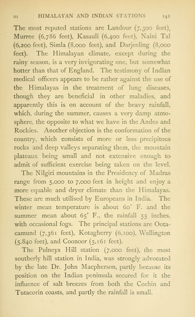 The most reputed stations are Landour (7,300 f< Murree (6,786 feet), Kasauli (6,400 feet), Naini Tal (6,200 feet), Simla (8,000 feet), and Darjeeling (8,000 feet). The Himalayan climate, except during the rainy season, is a very invigorating one, but somewhat hotter than that of England. The testimony of Indian medical officers appears to be rather against the use of the Himalayas in the treatment of lung diseases, though they are beneficial in other maladies, and apparently this is on account of the heavy rainfall, which, during the summer, causes a very damp atmo- sphere, the opposite to what we have in the Andes and Rockies. Another objection is the conformation of the country, which consists of more or less precipitous rocks and deep valleys separating them, the mountain plateaux being small and not extensive enough to admit of sufficient exercise being taken on the level. The Nilgiri mountains in the Presidency of Madras range from 5,000 to 7,000 feet in height and enjoy a more equable and dryer climate than the Himalayas. These are much utilised by Europeans in India. The winter mean temperature is about 6o° F. and the summer mean about 650 F., the rainfall 55 inches, with occasional fogs. The principal stations are Oota- camund (7,361 feet), Kotagherry (6,100). Wellington (5,840 feet), and Coonoor (5,161 feet). The Pulneys Hill station (7,000 feet), the most southerly hill station in India, was strongly advocated by the late Dr. John Macpherson, partly because its position on the Indian peninsula secured for it the influence of salt breezes from both the Cochin and Tutacorin coasts, and partly the rainfall is small.