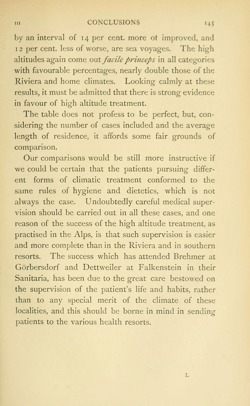 by an interval of 14 per cent, more of Improved, and 1 2 per cent, less of worse, are sea voyages. The high altitudes again come out facile princeps in all categf*; with favourable percentages, nearly double those of the Riviera and home climates. Looking calmly at tl results, it must be admitted that there is strong evidence in favour of high altitude treatment. The table does not profess to be perfect, but, con- sidering the number of cases included and the average length of residence, it affords some fair grounds of comparison. Our comparisons would be still more instructive if we could be certain that the patients pursuing differ- ent forms of climatic treatment conformed to the same rules of hygiene and dietetics, which is not always the case. Undoubtedly careful medical super- vision should be carried out in all these cases, and one reason of the success of the high altitude treatment, as practised in the Alps, is that such supervision is easier and more complete than in the Riviera and in southern resorts. The success which has attended Brehmer at Gorbersdorf and Dettweiler at Falkenstein in their Sanitaria, has been due to the great care bestowed on the supervision of the patient's life and habits, rather than to any special merit of the climate of these localities, and this should be borne in mind in sending patients to the various health resorts.