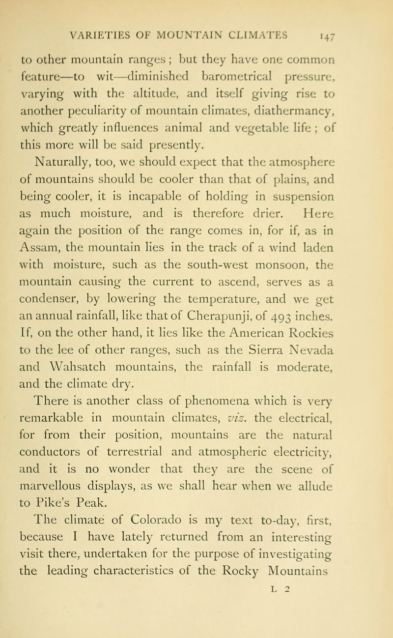 to other mountain ranges ; lnit they have one common feature—to wit—diminished barometrical pressure, varying with the altitude, and itself giving rise to another peculiarity of mountain climates, diathermancy, which greatly influences animal and vegetable life ; of this more will be said presently. Naturally, too, we should expect that the atmosphere of mountains should be cooler than that of plains, and being cooler, it is incapable of holding in suspension as much moisture, and is therefore drier. Here again the position of the range comes in, for if, as in Assam, the mountain lies in the track of a wind laden with moisture, such as the south-west monsoon, the mountain causing the current to ascend, serves as a condenser, by lowering the temperature, and we get an annual rainfall, like that of Cherapunji, of 493 inches. If, on the other hand, it lies like the American Rockies to the lee of other ranges, such as the Sierra Nevada and Wahsatch mountains, the rainfall is moderate, and the climate dry. There is another class of phenomena which is very remarkable in mountain climates, viz. the electrical, for from their position, mountains are the natural conductors of terrestrial and atmospheric electricity, and it is no wonder that they are the scene of marvellous displays, as we shall hear when we allude to Pike's Peak. The climate of Colorado is my text to-day, first, because I have lately returned from an interesting- visit there, undertaken for the purpose of investigating the leading characteristics of the Rocky Mountains l 2