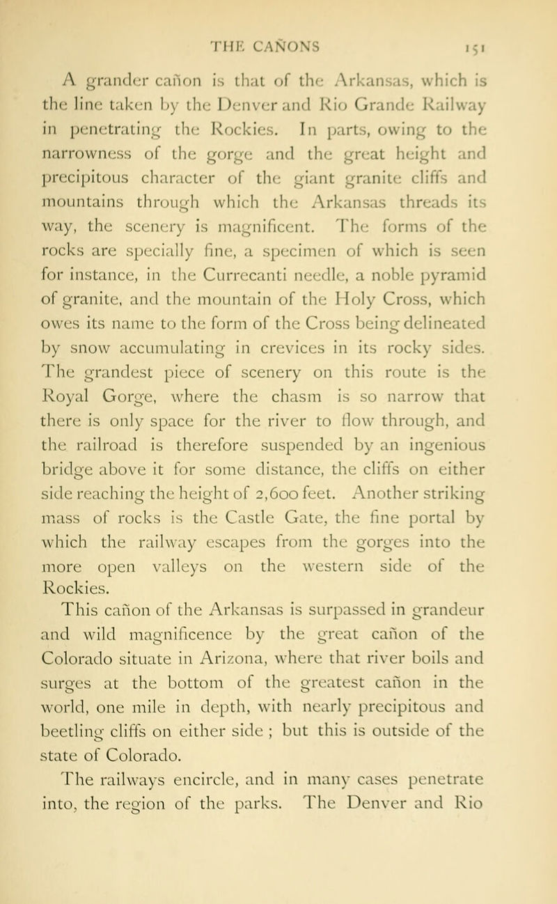 A grander caftan is that of the Arkansas, which is the line taken by the Denver and Rio Grande Railway in penetrating the Rockies. In parts, owing to the narrowness of the gorge and the great height and precipitous character of the giant granite cliffs and mountains through which the Arkansas threads its way, the scenery is magnificent. The forms of the rocks arc specially fine, a specimen of which is for instance, in the Currecanti needle, a noble pyramid of granite, and the mountain of the Holy Cross, which owes its name to the form of the Cross being delineated by snow accumulating in crevices in its rocky si' The grandest piece of scenery on this route is the Royal Gorge, where the chasm is so narrow that there is only space for the river to llow through, and the railroad is therefore suspended by an ingenious bridge above it for some distance, the cliffs on either side reaching the height of 2,600 feet. Another striking mass of rocks is the Castle Gate, the fine portal by which the railway escapes from the gorges into the more open valleys on the western side of the Rockies. This canon of the Arkansas is surpassed in grandeur and wild magnificence by the great canon of the Colorado situate in Arizona, where that river boils and surges at the bottom of the greatest canon in the world, one mile in depth, with nearly precipitous and beetling cliffs on either side ; but this is outside of the state of Colorado. The railways encircle, and in many cases penetrate into, the region of the parks. The Denver and Rio