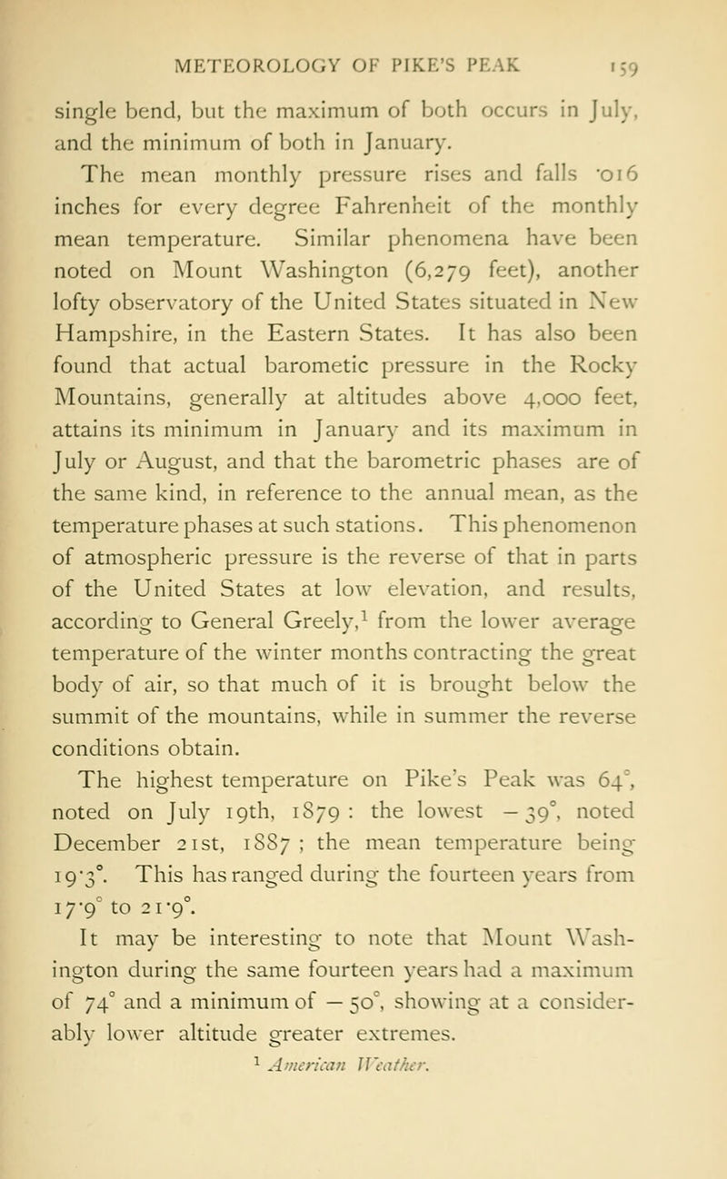 single bend, but the maximum of both occurs in July, and the minimum of both in January. The mean monthly pressure rises and falls *oi6 inches for every degree Fahrenheit of the monthly mean temperature. Similar phenomena have been noted on Mount Washington (6,279 feet), another lofty observatory of the United States situated in New Hampshire, in the Eastern States. It has also been found that actual barometic pressure in the Rocky Mountains, generally at altitudes above 4,000 feet, attains its minimum in January and its maximum in July or August, and that the barometric phases are of the same kind, in reference to the annual mean, as the temperature phases at such stations. This phenomenon of atmospheric pressure is the reverse of that in parts of the United States at low elevation, and results, according to General Greely,1 from the lower average temperature of the winter months contracting the great body of air, so that much of it is brought below the summit of the mountains, while in summer the reverse conditions obtain. The highest temperature on Pike's Peak was 64, noted on July 19th, 1S79 : the lowest —39°, noted December 21st, 1S87 ; the mean temperature being I93°. This has ranged during the fourteen years from 17*9° to 21-9°. It may be interesting to note that Mount Wash- ington during the same fourteen years had a maximum of 74° and a minimum of — 50°, showing at a consider- ably lower altitude greater extremes. 1 American JIcat'kcr.