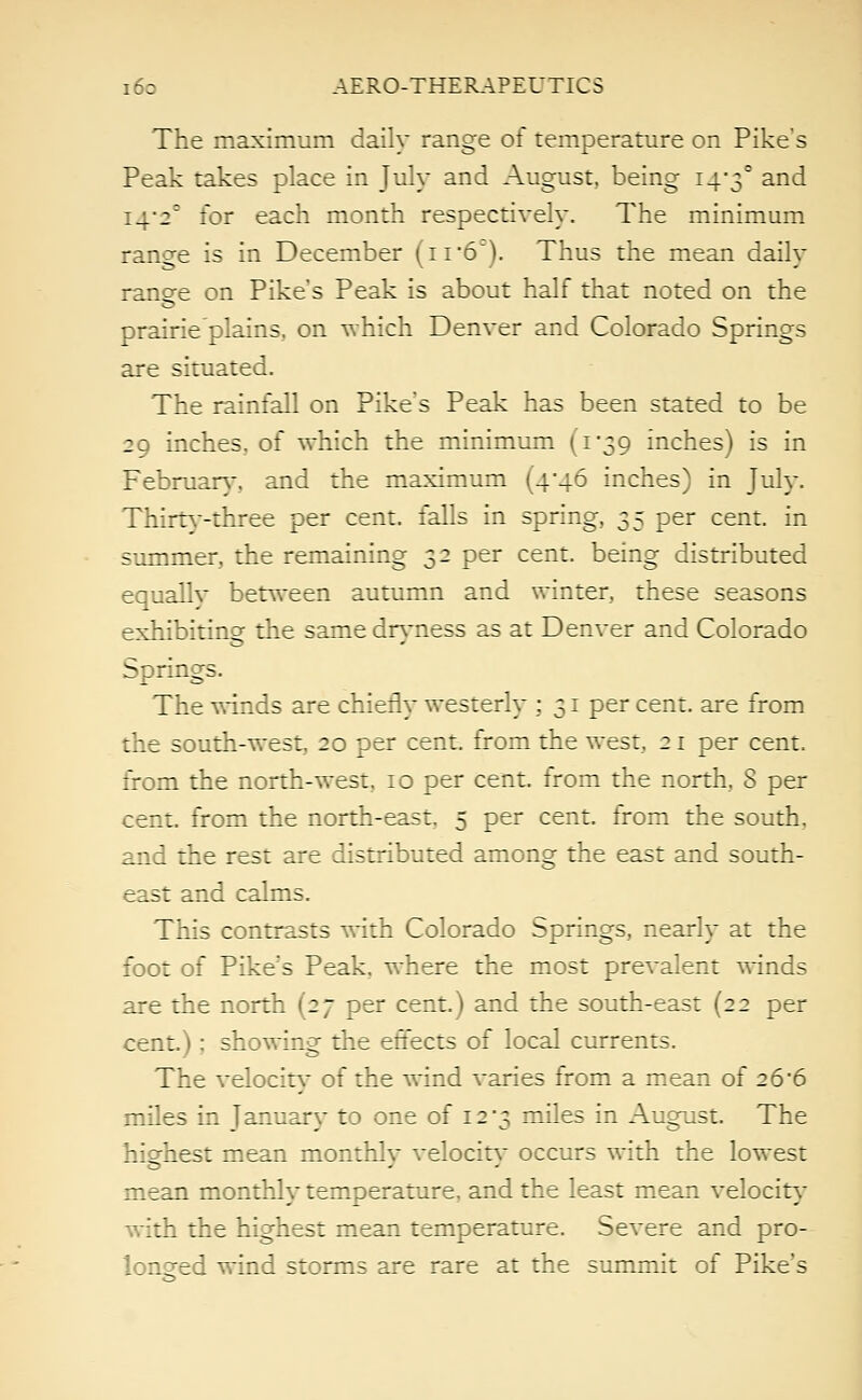 The maximum daily range of temperature on Pike's Peak takes place in July and August, being 14*3° and i4'2c for each month respectively. The minimum range is in December (11 6~). Thus the mean daily ranee on Pike's Peak is about half that noted on the prairie plains, on which Denver and Colorado Springs are situated. The rainfall on Pike's Peak has been stated to be 29 inches, of which the minimum (1*39 inches) is in February., and the maximum (4*46 inches) in July. Thirty-three per cent, falls in spring, 35 per cent, in summer, the remaining 32 per cent, being distributed equallv between autumn and winter, these seasons exhibiting the same dryness as at Denver and Colorado Springs. The winds are chiefly westerly ; 31 per cent, are from the south-west, 20 per cent, from the west, 21 per cent, from the north-west, 10 per cent, from the north, S per cent, from the north-east. 5 per cent, from the south, and the rest are distributed among the east and south- east and calms. This contrasts with Colorado Springs, nearly at the foot of Pike's Peak, where the most prevalent winds are the north (27 per cent.) and the south-east (22 per cent.) ; showing the effects of local currents. The velocity* of the wind varies from a mean of 26*6 miles in January to one of 12'3 miles in August. The highest mean monthlv velocitv occurs with the lowest o - mean monthly temperature, and the least mean velocity with the highest mean temperature. Severe and pro- longed wind storms are rare at the summit of Pike's