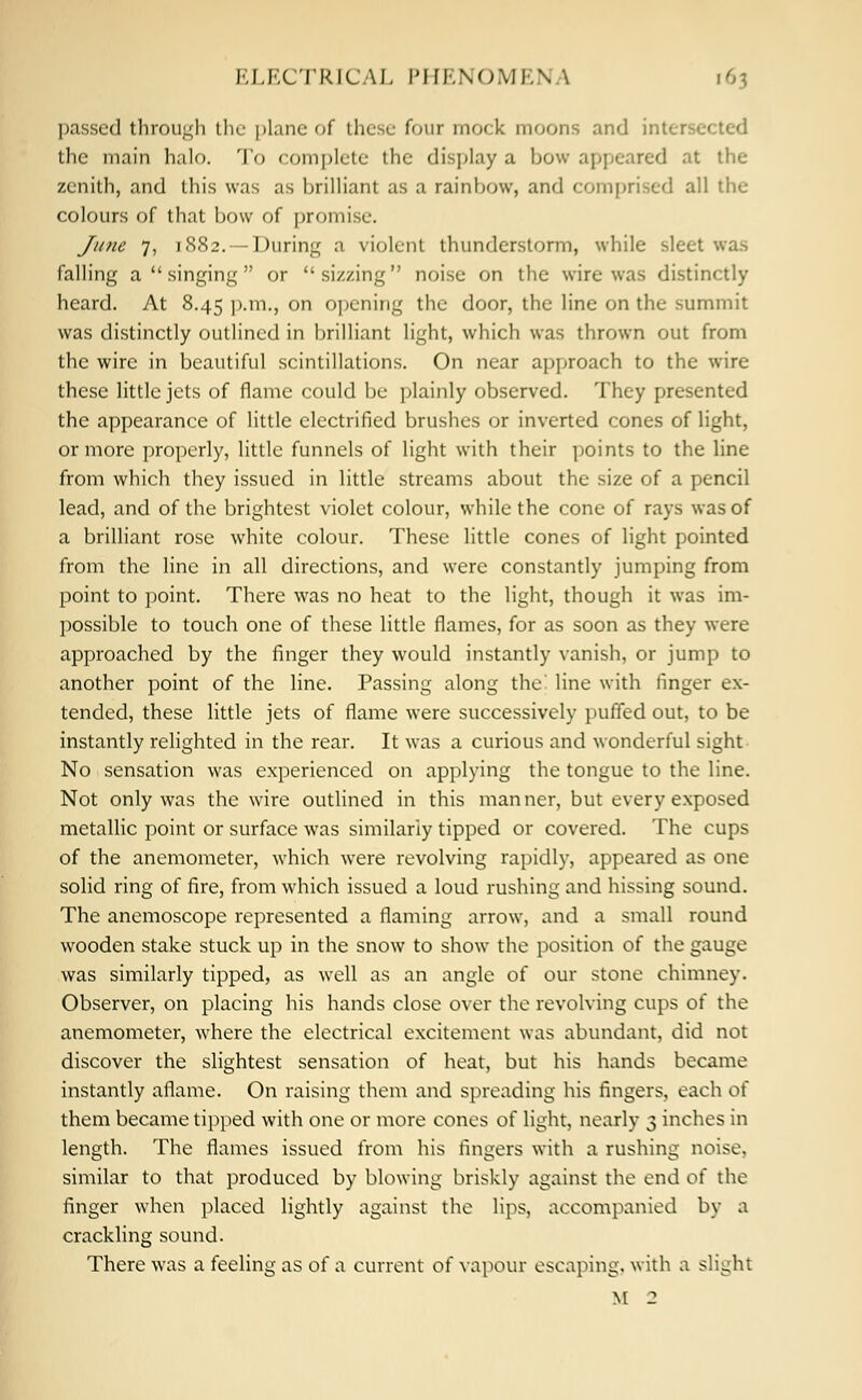 passed through the plane of these four mock moons and inter1-'• the main halo. To complete the display a bow appeared at the zenith, and this was as brilliant as a rainbow, and comprised all the colours of that bow of promise. June 7, 1882.—During a violent thunderstorm, while sleet was falling a  singing or sizzing noise on the wire was distinctly heard. At 8.45 p.m., on opening the door, the line on the summit was distinctly outlined in brilliant light, which was thrown out from the wire in beautiful scintillations. On near approach to the wire these little jets of flame could be plainly observed. They presented the appearance of little electrified brushes or inverted cones of light, or more properly, little funnels of light with their points to the line from which they issued in little streams about the size of a pencil lead, and of the brightest violet colour, while the cone of rays was of a brilliant rose white colour. These little cones of light pointed from the line in all directions, and were constantly jumping from point to point. There was no heat to the light, though it was im- possible to touch one of these little flames, for as soon as they were approached by the finger they would instantly vanish, or jump to another point of the line. Passing along the line with finger ex- tended, these little jets of flame were successively puffed out, to be instantly relighted in the rear. It was a curious and wonderful sight No sensation was experienced on applying the tongue to the line. Not only was the wire outlined in this manner, but every exposed metallic point or surface was similarly tipped or covered. The cups of the anemometer, which were revolving rapidly, appeared as one solid ring of fire, from which issued a loud rushing and hissing sound. The anemoscope represented a flaming arrow, and a small round wooden stake stuck up in the snow to show the position of the gauge was similarly tipped, as well as an angle of our stone chimney. Observer, on placing his hands close over the revolving cups of the anemometer, where the electrical excitement was abundant, did not discover the slightest sensation of heat, but his hands became instantly aflame. On raising them and spreading his fingers, each of them became tipped with one or more cones of light, nearly 3 inches in length. The flames issued from his fingers with a rushing noise, similar to that produced by blowing briskly against the end of the finger when placed lightly against the lips, accompanied by a crackling sound. There was a feeling as of a current of vapour escaping, with a slight M 2