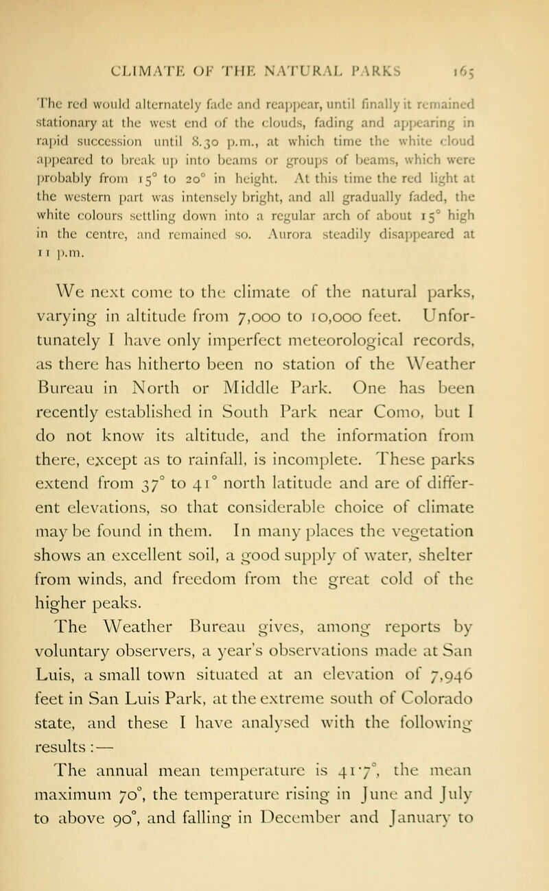 CLIM \TE OF THE N IT1 R.\I. P \ The red would alternately fade and reappear,until finally it remained stationary at the west end I the clouds, fading and appearing in rapid succession until 8.30 p.m., at which time the white cloud appeared to break up into beams or groups of beams, which were probably from 150 to 200 in height At this time the red light at the western part was intensely bright, and all gradually faded, the white colours settling down into a regular arch of about 150 high in the centre, and remained so. Aurora steadily disappeared at 1 1 p.m. We next come to the climate of the natural parks, varying in altitude from 7,000 to 10,000 feet. Unfor- tunately I have only imperfect meteorological records, as there has hitherto been no station of the Weather Bureau in North or Middle Park. One has been recently established in South Park near Como, but I do not know its altitude, and the information from there, except as to rainfall, is incomplete. These parks extend from 37° to 410 north latitude and are of differ- ent elevations, so that considerable choice of climate maybe found in them. In many places the vegetation shows an excellent soil, a good supply of water, shelter from winds, and freedom from the great cold of the higher peaks. The Weather Bureau gives, among reports by voluntary observers, a year's observations made at San Luis, a small town situated at an elevation oi' 7,940 feet in San Luis Park, at the extreme south of Colorado state, and these I have analysed with the following results: — The annual mean temperature is 417°, the moan maximum yo°, the temperature rising in June and July to above 90°, and falling in December and January to