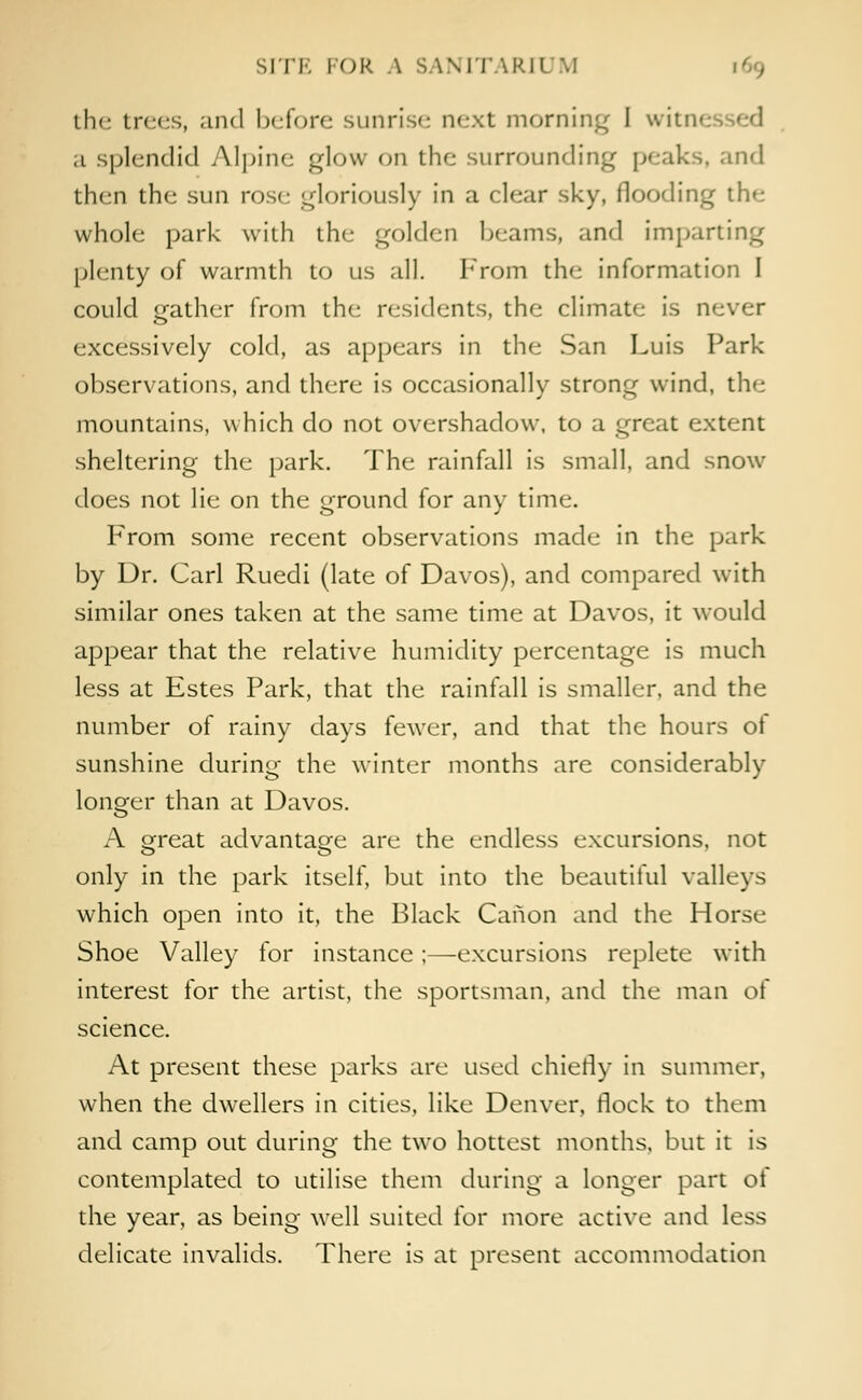 SITE I OR A SANITARIUM [69 the trees, and before sunrise next morning I witne a splendid Alpine glow on the surrounding peaks, and then the sun rose gloriously in a clear sky, flooding the whole park with the golden beams, and imparting phnty of warmth to us all. From the information I could gather from the residents, the climate- is never excessively cold, as appears in the San Luis Park observations, and there is occasionally strong wind, the mountains, which do not overshadow, to a great extent sheltering the park. The rainfall is small, and snow does not lie on the ground for any time. From some recent observations made in the park by Dr. Carl Ruedi (late of Davos), and compared with similar ones taken at the same time at Davos, it would appear that the relative humidity percentage is much less at Estes Park, that the rainfall is smaller, and the number of rainy days fewer, and that the hours of sunshine during the winter months are considerably longer than at Davos. A great advantage are the endless excursions, not only in the park itself, but into the beautiful valleys which open into it, the Black Canon and the Horse Shoe Valley for instance;—excursions replete with interest for the artist, the sportsman, and the man of science. At present these parks are used chiefly in summer, when the dwellers in cities, like Denver, flock to them and camp out during the two hottest months, but it is contemplated to utilise them during a longer part of the year, as being well suited for more active and less delicate invalids. There is at present accommodation