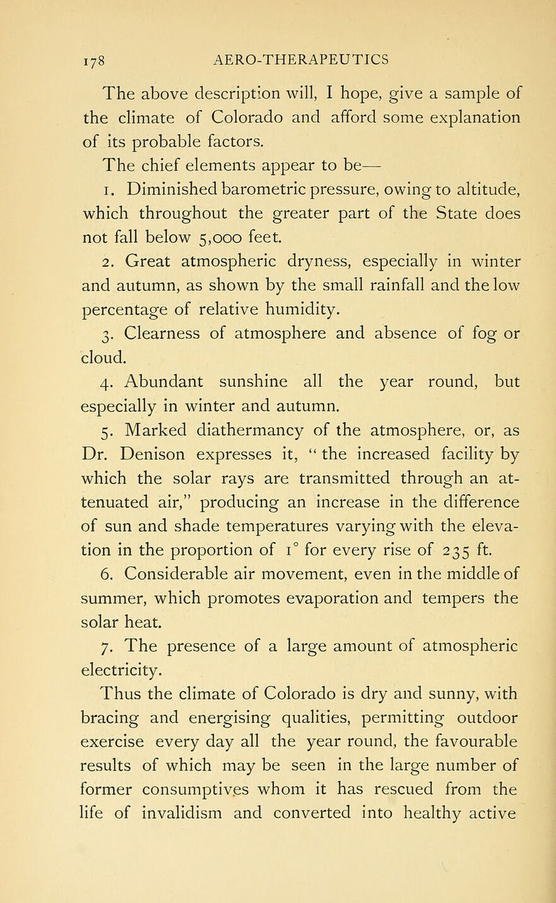 The above description will, I hope, give a sample of the climate of Colorado and afford some explanation of its probable factors. The chief elements appear to be— i. Diminished barometric pressure, owing to altitude, which throughout the greater part of the State does not fall below 5,000 feet. 2. Great atmospheric dryness, especially in winter and autumn, as shown by the small rainfall and the low percentage of relative humidity. 3. Clearness of atmosphere and absence of fog or cloud. 4. Abundant sunshine all the year round, but especially in winter and autumn. 5. Marked diathermancy of the atmosphere, or, as Dr. Denison expresses it,  the increased facility by which the solar rays are transmitted through an at- tenuated air, producing an increase in the difference of sun and shade temperatures varying with the eleva- tion in the proportion of i° for every rise of 235 ft. 6. Considerable air movement, even in the middle of summer, which promotes evaporation and tempers the solar heat. 7. The presence of a large amount of atmospheric electricity. Thus the climate of Colorado is dry and sunny, with bracing and energising qualities, permitting outdoor exercise every day all the year round, the favourable results of which may be seen in the large number of former consumptives whom it has rescued from the life of invalidism and converted into healthy active