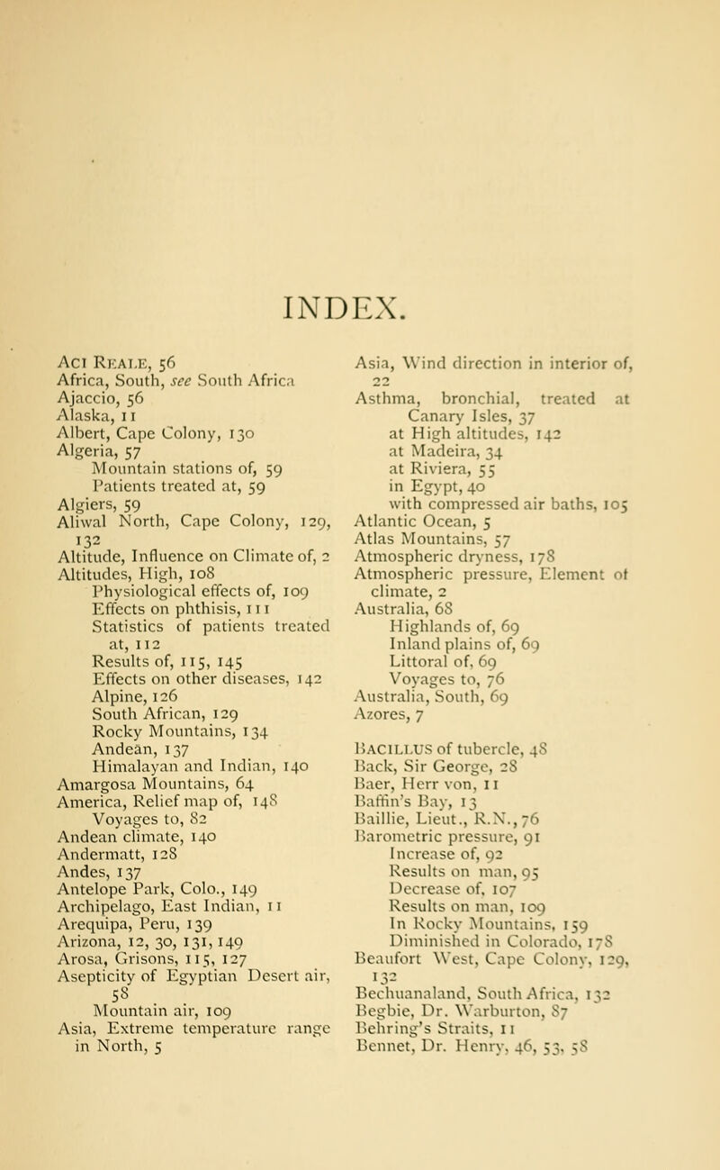 INDEX. Aci Rkat.e, 56 Africa, South, sec South Africa Ajaccio, 56 Alaska,11 Albert, Cape Colony, 130 Algeria, 57 Mountain stations of, 59 Patients treated at, 59 Algiers, 59 Aliwal North, Cape Colony, 129, 132 Altitude, Influence on Climate of, 2 Altitudes, High, 108 Physiological effects of, 109 Effects on phthisis, 111 Statistics of patients treated at, 112 Results of, 115, 145 Effects on other diseases, 142 Alpine, 126 South African, 129 Rocky Mountains, 134 Andean, 137 Himalayan and Indian, 140 Amargosa Mountains, 64 America, Relief map of, 14S Voyages to, 82 Andean climate, 140 Andermatt, 12S Andes, 137 Antelope Park, Colo., 149 Archipelago, East Indian, n Arequipa, Peru, 139 Arizona, 12, 30, 131, 140 Arosa, Orisons, 115, 127 Asepticity of Egyptian Desert air, 58 Mountain air, 109 Asia, Extreme temperature range in North, 5 Asia, Wind direction in interior of, 22 Asthma, bronchial, treated at Canary Isles, 37 at High altitudes, 142 at Madeira, 34 at Riviera, 55 in Egypt, 40 with compressed air baths, 105 Atlantic Ocean, 5 Atlas Mountains, 57 Atmospheric dryness, 178 Atmospheric pressure, Element ot climate, 2 Australia, 68 Highlands of, 69 Inland plains of, 69 Littoral of, 69 Voyages to, 76 Australia, South, 69 Azores, 7 Bacillus of tubercle, 4S Back, Sir George, 2S Baer, Herr von, 11 Baffin's Bay, 13 Baillie, Lieut., R.X.,76 Barometric pressure, 91 Increase of, 92 Results on man, 95 Decrease of, 107 Results on man, 109 In Rocky Mountains, 159 Diminished in Colorado. 178 Beaufort West, Cape Colonv, 129, 13- Bechuanaland, South Africa, l$z Begbie, Dr. Warburton. 87 Behring's Straits. 11 Bennet, Dr. Henry. 46, 53