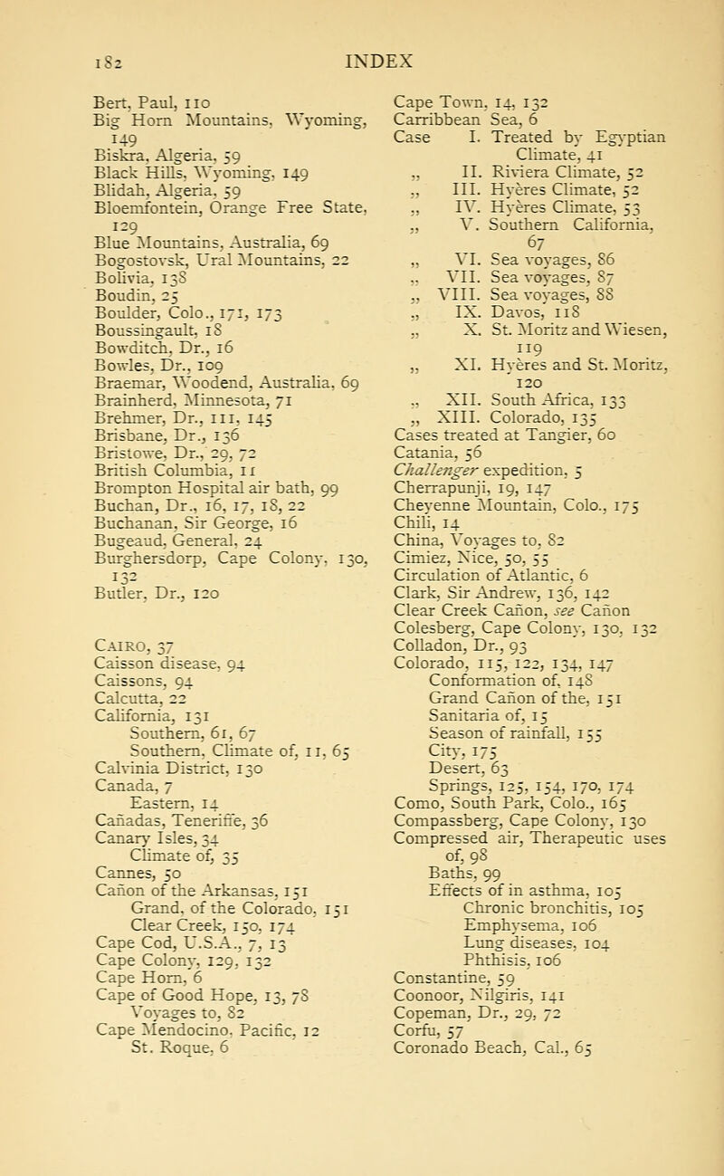 Bert. Paul, no Big Horn Mountains. Wyoming, 149 Biskra. Algeria. 59 Black Hills. Wyoming, 149 Blidah, Algeria. 59 Bloemfontein, Orange Free State. 129 Blue Mountains. Australia, 69 Bogostovsk, Ural Mountains, 22 Bolivia. 13S Boudin, 25 Boulder, Colo., 171, 173 Boussingault, iS Bowditch, Dr., 16 Bowles, Dr., 109 Braemar, Woodend, Australia, 69 Brainherd, Minnesota, 71 Brehmer, Dr., ill, 145 Brisbane, Dr., 136 Bristowe, Dr., 29, 72 British Columbia, n Brompton Hospital air bath, 99 Buchan, Dr., 16, 17, 18, 22 Buchanan, Sir George, 16 Bugeaud, General, 24 Burghersdorp, Cape Colony. 130, 132 Butler, Dr., 120 Cairo, 37 Caisson disease, 94 Caissons, 94 Calcutta, 22 California, 131 Southern, 61, 67 Southern, Climate of, n, 65 Calvinia District, 130 Canada, 7 Eastern, 14 Cahadas, Tenerifie, 36 Canary Isles, 34 Climate of, 35 Cannes, 50 Canon of the Arkansas, 151 Grand, of the Colorado. 151 Clear Creek, 150, 174 Cape Cod, U.S.A., 7, 13 Cape Colony, 129, 132 Cape Horn, 6 Cape of Good Hope, 13, 7S Voyages to, 82 Cape Mendocino. Pacific, 12 St. Roque, 6 Cape Town, 14, 132 Carribbean Sea, 6 Case I. Treated by Egyptian Climate, 41 „ II. Riviera Climate, 52 „ III. Hyeres Climate, 52 ., IV. Hyeres Climate, 53 ., V. Southern California. 67 „ VI. Sea voyages, 86 „ VII. Sea voyages, 87 „ VIII. Sea voyages, 88 „ IX. Davos, 118 „ X. St. Moritz and Wiesen, 119 „ XI. Hyeres and St. Moritz, 120 XII. South Africa, 133 „ XIII. Colorado, 135 Cases treated at Tangier, 60 Catania, 56 Cluxllenger expedition. 5 Cherrapunji, 19, 147 Cheyenne Mountain, Colo., 175 Chili, 14 China, Voyages to, 82 Cimiez, Xice, 50, SS Circulation of Atlantic, 6 Clark, Sir Andrew, 136, 142 Clear Creek Canon, see Canon Colesberg, Cape Colony, 130, 132 Colladon, Dr., 93 Colorado, 115, 122, 134, 147 Conformation of, 14S Grand Canon of the, 151 Sanitaria of, 15 Season of rainfall, 155 City, 175 Desert, 63 Springs, 125, 154, 170, U4 Como, South Park, Colo., 165 Compassberg, Cape Colony, 130 Compressed air, Therapeutic uses of, 98 Baths, 99 Effects of in asthma, 105 Chronic bronchitis, 105 Emphysema, 106 Lung diseases, 104 Phthisis, 106 Constantine, 59 Coonoor, Xilgiris, 141 Copeman, Dr., 29, 72 Corfu, 57 Coronado Beach, Cal., 65