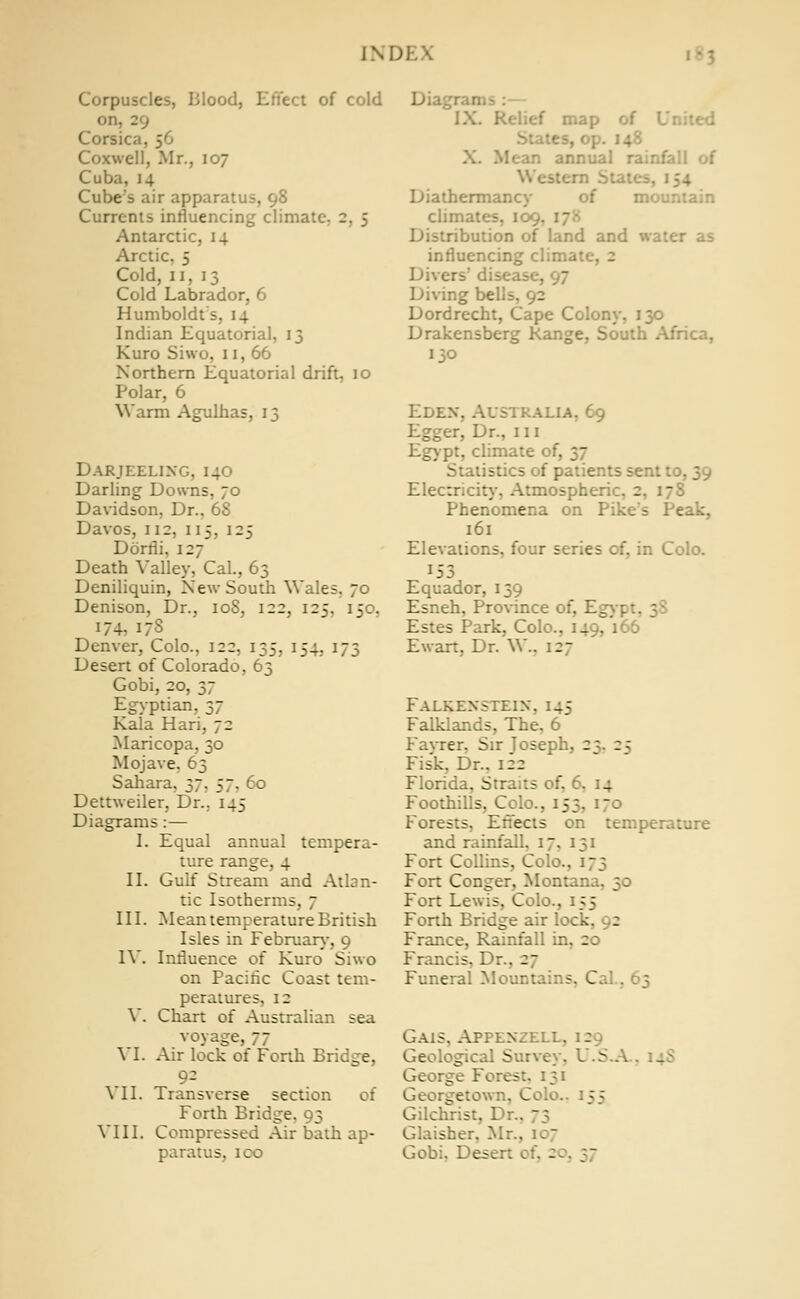 IND1 Corpuscles, Blood, Effect of cold on, 29 Corsica, 56 Coxwell, Mr., 107 Cuba, 14 Cube's air apparatus, 98 Currents influencing climate. 2. 5 Antarctic, 14 Arctic. 5 Cold, II, 13 Cold Labrador, 6 Humboldt s, 14 Indian Equatorial, 13 Kuro Siwo. 11, 66 Northern Equatorial drift. 10 Polar, 6 Warm Agulhas, 13 Darjeelixg. 140 Darling Downs, 70 Davidson, Dr.. 68 Davos, 112, 115, 125 Dorfli, 127 Death Valley, Cal., 63 Deniliquin, New South Wales. 70 Denison, Dr., 10S, 122, 125, 150, 174. 173 Denver, Colo., 122, 135, 154, 173 Desert of Colorado, 63 Gobi, 20, 37 Egyptian, 37 Kala Hari, 72 Maricopa, 30 Mojave, 63 Sahara. 37. 57, 60 Dettweiler, Dr.. 145 Diagrams:— I. Equal annual tempera- ture range, 4 II. Gulf Stream and Atlan- tic Isotherms, 7 III. Mean temperature British Isles in February, 9 IV. Influence of Kuro Siwo on Pacific Coast tem- peratures, 12 Y. Chart of Australian sea voyage, 77 \ I. Air lock of Forth Bridge, VII. Transverse section of Forth Bridge, 93 VIII. Compressed Air bath ap- paratus, ICO . IX. Relief map 1 I States, o; X. Mean annual rainfall of Western St;. Diathermancy of mc climates, 109. Distribution of land and water as influencing climat'. . Divers' disease. J Diving bells, 92 Dordrecht, Cape Colony, 130 Drakensberg Range, South Africa, 130 Edex, Australia. 69 Egger, Dr., 111 Egypt, climate of, 37 Statistics of patien: Electricity, Atmospheric, 2, 17S Phenomena on Pike's Peak, 161 Elevations, four series of, in Colo. 153 Equador, 139 Esneh, Province of, Egy-h Estes Park, Colo., 149, 166 Ewart, Dr. W.. 27 Falkexsteix, 145 Falklands, The, 6 Fayrer, Sir Joseph, 2; 25 Fisk, Dr.. 122 Florida, Straits of, 6. 14 Foothills, Colo., 153. 170 Forests, Effects on temperature and rainfall. 17, 131 Fort Collins, Colo.. ; Fort Conger, Monta:. Fort Lewis, Colo., 155 Forth Bridge air lock. : France, Rainfall in, 20 Francis. Dr.. :~ Funeral Mountains, Ca. . Gais. Appexzell. Geological Survey. U.S.A George Fores:. 131 Georgetown, Colo.. ::; Gilchrist, Dr.. ~ j Glaisher. 1 Gobi. De.-. - j