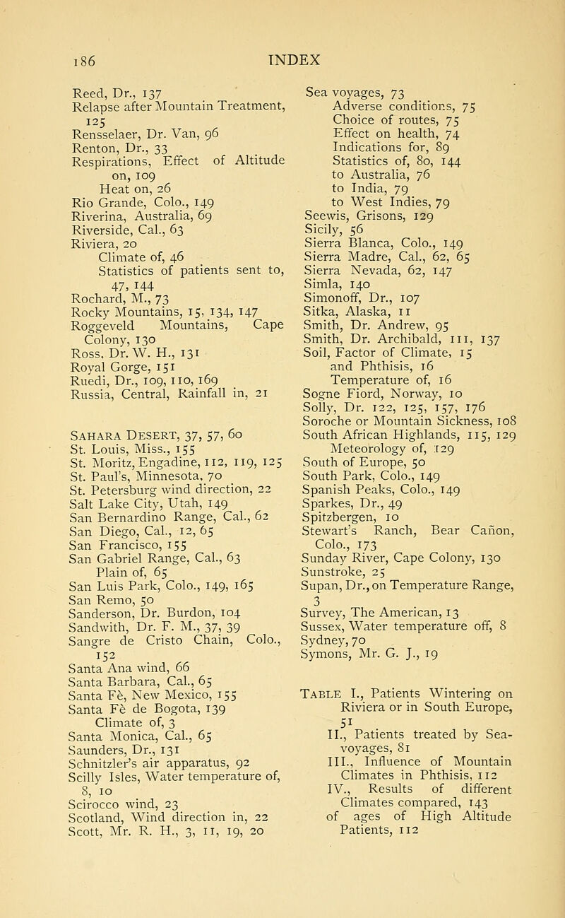 Reed, Dr., 137 Relapse after Mountain Treatment, 125 Rensselaer, Dr. Van, 96 Renton, Dr., 33 Respirations, Effect of Altitude on,109 Heat on, 26 Rio Grande, Colo., 149 Riverina, Australia, 69 Riverside, Cal., 63 Riviera, 20 Climate of, 46 Statistics of patients sent to, 47, 144 Rochard, M., 73 Rocky Mountains, 15, 134, 147 Roggeveld Mountains, Cape Colony, 130 Ross. Dr. W. H., 131 Royal Gorge, 151 Ruedi, Dr., 109, no, 169 Russia, Central, Rainfall in, 21 Sahara Desert, 37, 57, 60 St. Louis, Miss., 155 St. Moritz, Engadine, 112, 119, 125 St. Paul's, Minnesota, 70 St. Petersburg wind direction, 22 Salt Lake City, Utah, 149 San Bernardino Range, Cal., 62 San Diego, Cal., 12, 65 San Francisco, 155 San Gabriel Range, Cal., 63 Plain of, 65 San Luis Park, Colo., 149, 165 San Remo, 50 Sanderson, Dr. Burdon, 104 Sandwith, Dr. F. M., 37, 39 Sangre de Cristo Chain, Colo., 152 Santa Ana wind, 66 Santa Barbara, Cal., 65 Santa Fe, New Mexico, 155 Santa Fe de Bogota, 139 Climate of, 3 Santa Monica, Cal., 65 Saunders, Dr., 131 Schnitzler's air apparatus, 92 Scilly Isles, Water temperature of, 8, 10 Scirocco wind, 23 Scotland, Wind direction in, 22 Scott, Mr. R. H., 3, 11, 19, 20 Sea voyages, 73 Adverse conditions, 75 Choice of routes, 75 Effect on health, 74 Indications for, 89 Statistics of, 80, 144 to Australia, 76 to India, 79 to West Indies, 79 Seewis, Grisons, 129 Sicily, 56 Sierra Blanca, Colo., 149 Sierra Madre, Cal., 62, 65 Sierra Nevada, 62, 147 Simla, 140 Simonoff, Dr., 107 Sitka, Alaska, n Smith, Dr. Andrew, 95 Smith, Dr. Archibald, ill, 137 Soil, Factor of Climate, 15 and Phthisis, 16 Temperature of, 16 Sogne Fiord, Norway, 10 Solly, Dr. 122, 125, 157, 176 Soroche or Mountain Sickness, 108 South African Highlands, 115, 129 Meteorology of, 129 South of Europe, 50 South Park, Colo., 149 Spanish Peaks, Colo., 149 Sparkes, Dr., 49 Spitzbergen, 10 Stewart's Ranch, Bear Canon, Colo., 173 Sunday River, Cape Colony, 130 Sunstroke, 25 Supan, Dr., on Temperature Range, 3 Survey, The American, 13 Sussex, Water temperature off, 8 Sydney, 70 Symons, Mr. G. J., 19 Table I., Patients Wintering on Riviera or in South Europe, 5i II., Patients treated by Sea- voyages, 81 III., Influence of Mountain Climates in Phthisis, 112 IV., Results of different Climates compared, 143 of ages of High Altitude Patients, 112