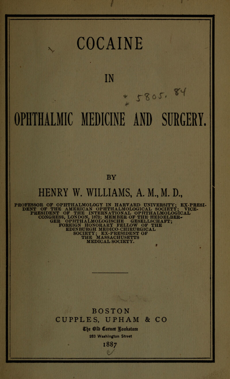 I N COCAINE IN OPHTHALMIC MEDICINE AND SURGERY. BY HENRY W. WILLIAMS, A. M., M. D., PROFESSOR OF OPHTHALMOLOGY IN HARVARD UNIVERSITY; EX-PRESI- DENT OF THE AMERICAN OPHTHALMOLOGICAL SOCIETY; VICE- PRESIDENT OF THE INTERNATIONAL OPHTHALMOLOGIC AL CONGRESS, LONDON, 1872; MEMBER OF THE HEIOELBER- GER OPHTHALMOLOGISCHE GESELLSCHAFT: FOREIGN HONORARY FELLOW OF THE EDINBURGH MEDICO-CHIRURG1CAL SOCIETY; EX-PRESIDENT OF THE MASSACHUSETTS MEDICAL SOCIETY. t BOSTON CUPPLES, UPHAM & CO ${)t ©lb Conur gloohatoK 283 Washington Street 1887