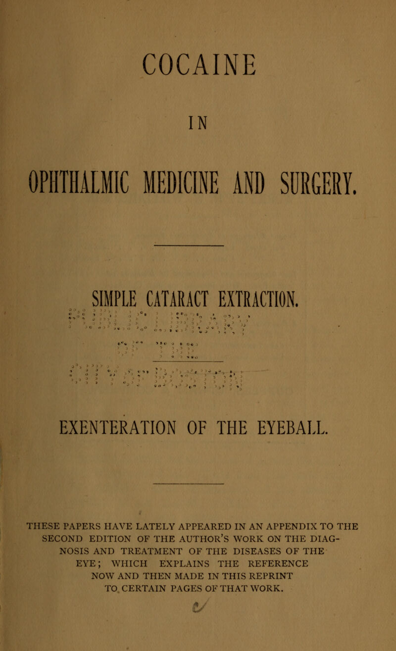 COCAINE IN OPHTHALMIC MEDICINE AND SURGERY. SIMPLE CATARACT EXTRACTION. EXENTERATION OF THE EYEBALL THESE PAPERS HAVE LATELY APPEARED IN AN APPENDIX TO THE SECOND EDITION OF THE AUTHOR'S WORK ON THE DIAG- NOSIS AND TREATMENT OF THE DISEASES OF THE EYE; WHICH EXPLAINS THE REFERENCE NOW AND THEN MADE IN THIS REPRINT TO CERTAIN PAGES OF THAT WORK. 6