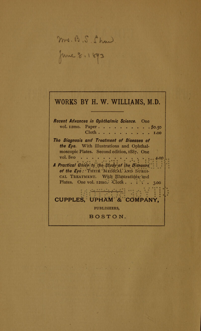 WORKS BY H. W. WILLIAMS, M.D. Recent Advances in Ophthalmic Science. One vol. i2mo. Paper $0.50 Cloth 1.00 The Diagnosis and Treatment of Diseases of the Eye. With illustrations and Ophthal- moscopic Plates. Second edition, 1887. One vol. 8vo ti ^.op A Practical Gi'n'cfe' tcthe titu\)/\of ihe [fishasis of the Eye :' Their ' Medical and Surgi- cal Treatment. WU1) JIMs'cratiors and Plates. One vol. i2mo.« 'Ciotn . . ; . . ^.00 CUPPLES, UPHAM & COMPANY, PUBLISHERS, BOSTON.