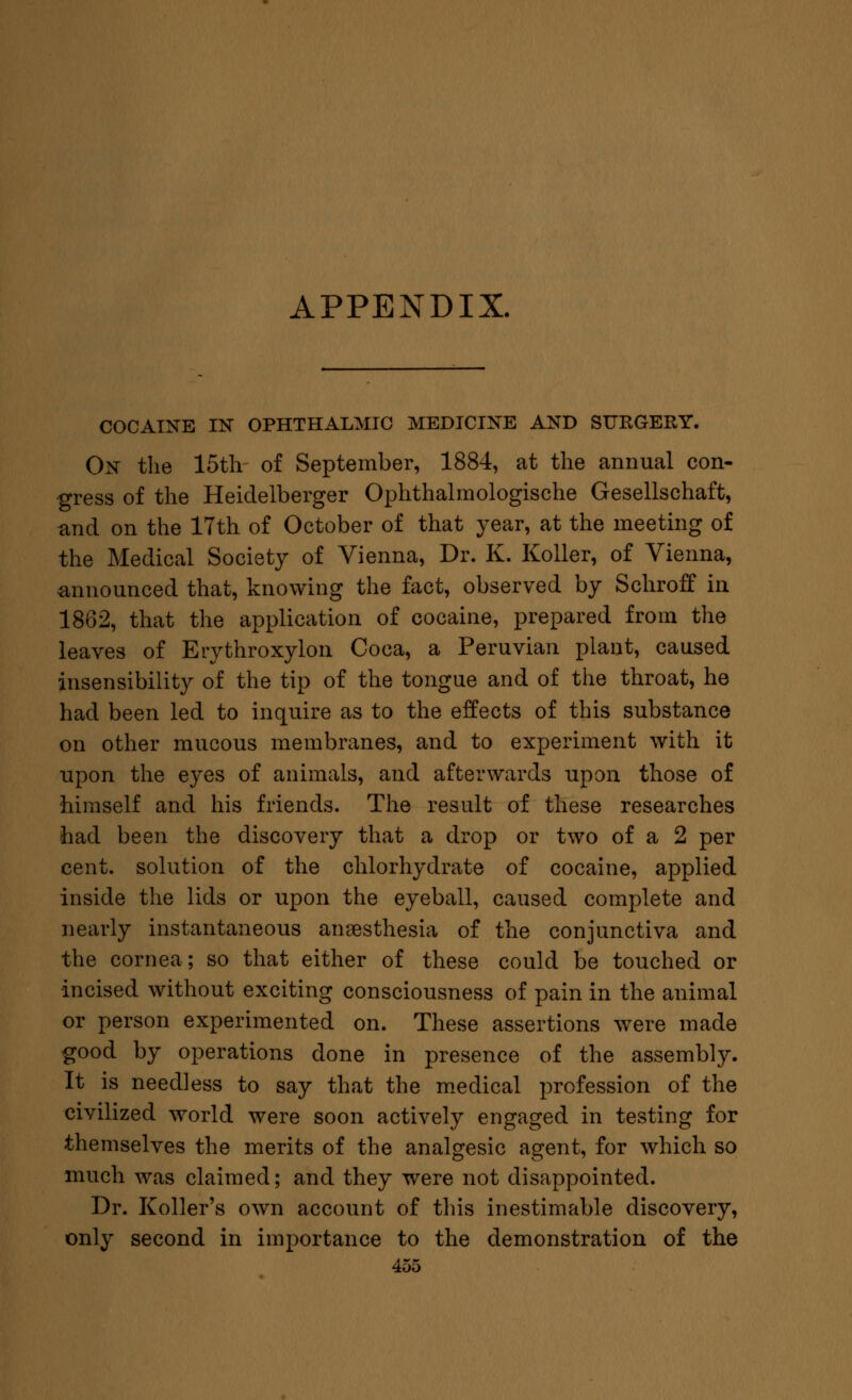 APPENDIX. COCAINE IN OPHTHALMIC MEDICINE AND SURGERY. On the 15th of September, 1884, at the annual con- gress of the Heidelberger Ophthalmologische Gesellschaft, and on the 17th of October of that year, at the meeting of the Medical Society of Vienna, Dr. K. Koller, of Vienna, announced that, knowing the fact, observed by Schroff in 1862, that the application of cocaine, prepared from the leaves of Eiythroxylon Coca, a Peruvian plant, caused insensibility of the tip of the tongue and of the throat, he had been led to inquire as to the effects of this substance on other mucous membranes, and to experiment with it upon the eyes of animals, and afterwards upon those of himself and his friends. The result of these researches had been the discovery that a drop or two of a 2 per cent, solution of the chlorhydrate of cocaine, applied inside the lids or upon the eyeball, caused complete and nearly instantaneous anaesthesia of the conjunctiva and the cornea; so that either of these could be touched or •incised without exciting consciousness of pain in the animal or person experimented on. These assertions were made good by operations done in presence of the assembly. It is needless to say that the medical profession of the civilized world were soon actively engaged in testing for themselves the merits of the analgesic agent, for which so much was claimed; and they were not disappointed. Dr. Roller's own account of this inestimable discovery, only second in importance to the demonstration of the