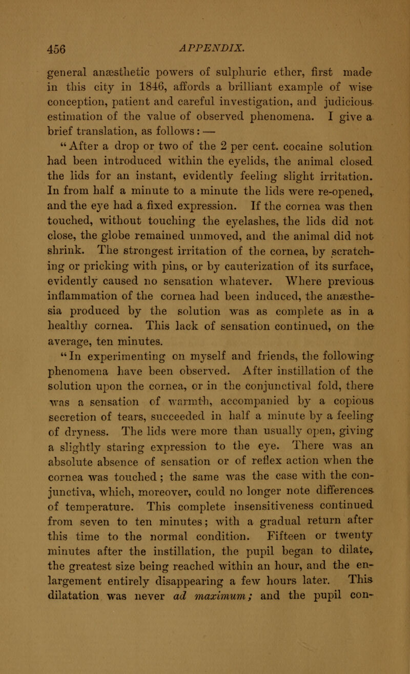 general anaesthetic powers of sulphuric ether, first made in this city in 1846, affords a brilliant example of wise conception, patient and careful investigation, and judicious estimation of the value of observed phenomena. I give a brief translation, as follows : —  After a drop or two of the 2 per cent, cocaine solution had been introduced within the eyelids, the animal closed the lids for an instant, evidently feeling slight irritation. In from half a minute to a minute the lids were re-opened,, and the eye had a fixed expression. If the cornea was then touched, without touching the eyelashes, the lids did not close, the globe remained unmoved, and the animal did not shrink. The strongest irritation of the cornea, by scratch- ing or pricking with pins, or by cauterization of its surface, evidently caused no sensation whatever. Where previous inflammation of the cornea had been induced, the anaesthe- sia produced by the solution was as complete as in a healthy cornea. This lack of sensation continued, on the average, ten minutes. In experimenting on myself and friends, the following phenomena have been observed. After instillation of the solution upon the cornea, or in the conjunctival fold, there was a sensation of warmth, accompanied by a copious secretion of tears, succeeded in half a minute by a feeling of dryness. The lids were more than usually open, giving a slightly staring expression to the eye. There was an absolute absence of sensation or of reflex action when the cornea was touched ; the same was the case with the con- junctiva, which, moreover, could no longer note differences, of temperature. This complete insensitiveness continued from seven to ten minutes; with a gradual return after this time to the normal condition. Fifteen or twenty minutes after the instillation, the pupil began to dilate* the greatest size being reached within an hour, and the en- largement entirely disappearing a few hours later. This dilatation was never ad maximum; and the pupil con-